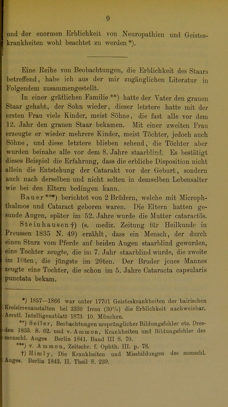 und der enormen Erblichkeit von Neuropathien und Geistes- krankheiten wohl beachtet zu werden *). Eine Reihe von Beobachtungen, die Erblichkeit des Staars betreffend, habe ich aus der mir zugänglichen Literatur in Folgendem zusammengestellt. In einer gräflichen Familie **) hatte der Vater den grauen Staar gehabt, der Sohn wieder, dieser letztere hatte mit der ersten Frau viele Kinder, meist Söhne, die fast alle vor dem 12. Jahr den grauen Staar bekamen. Mit einer zweiten Frau erzeugte er wieder mehrere Kinder, meist Töchter, jedoch auch Söhne, und diese letztere blieben sehend, die Töchter aber wurden beinahe alle vor dem 8. Jahre staarblind. Es bestätigt dieses Beispiel die Erfahrung, dass die erbliche Disposition nicht allein die Entstehung der Catarakt vor der Geburt, sondern auch nach derselben und nicht selten in demselben Lebensalter wie bei den Eltern bedingen kann. Bauer***) berichtet von 2 Brüdern, welche mit Microph- thalmos und Cataract geboren waren. Die Eltern hatten ge- sunde Augen, später im 52. Jahre wurde die Mutter cataractös. Steinhausenf) (s. mediz. Zeitung für Heilkunde in Preussen 1835 N. 49) erzählt, dass ein Mensch, der durch einen Sturz vom Pferde auf beiden Augen staarblind geworden, eine Tochter zeugte, die im 7. Jahr staarblind wurde, die zweite im lOten, die jüngste im 20ten. Der Bruder jenes Mannes zeugte eine Tochter, die schon im 5. Jahre Cataracta capsularis punctata bekam. *) 1857—1866 war unter 17701 Geisteskrankheiten der bairischen Kreisirrenanstalten bei 3330 Irren (30%) die Erblichkeit nachweisbar. Aerztl. Intelligenzblatt 1873. 10. München. **) Seiler, Beobachtungen ursprünglicher Bildungsfehler etc. Dres- den 1833. S. 62. und v. Amnion, Krankheiten und Bildungsfehler des menschl. Auges Berlin 1841. Band III S. 70. ***) v. Ammon, Zeitachr. f. Ophth. III. p. 78. t)Himly, Die Krankheiten und Missbildungen des menschl. Auges. Berlin 1843. II. Theil S. 239.