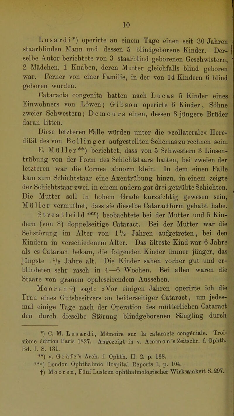 Lusardi*) operirte an einem Tage einen seit 30 Jahren staarblinden Mann und dessen 5 blindgeborene Kinder. Der- selbe Autor berichtete von 3 staarblind geborenen Geschwistern, 2 Mädchen, 1 Knaben, deren Mutter gleichfalls blind geboren war. Ferner von einer Familie, in der von 14 Kindern 6 blind geboren wurden. Cataracta congenita hatten nach Lucas 5 Kinder eines Einwohners von Löwen; Gibson operirte 6 Kinder, Söhne zweier Schwestern; Demours einen, dessen 3 jüngere Brüder daran litten. Diese letzteren Fälle würden unter die »collaterale« Here- dität des von Bollinger aufgestellten Schemas zu rechnen sein. B. Müller**) berichtet, dass von 5 Schwestern 3 Linsen- trübung von der Form des Schichtstaars hatten, bei zweien der letzteren war die Cornea abnorm klein. In dem einen Falle kam zum Schichtstaar eine Axentrübung hinzu, in einem zeigte der Schichtstaar zwei, in einem andern gar drei getrübte Schichten. Die Mutter soll in hohem Grade kurzsichtig gewesen sein, Müller vermuthet, dass sie dieselbe Cataractform gehabt habe. Streatfeild ***) beobachtete bei der Mutter und 5 Kin- dern (von 8) doppelseitige Cataract. Bei der Mutter war die Sehstörung im Alter von IVa Jahren aufgetreten, bei den Kindern in verschiedenem Alter. Das älteste Kind war 6 Jahre als es Cataract bekam, die folgenden Kinder immer jünger, das jüngste 1\i Jahre alt. Die Kinder sahen vorher gut und er- blindeten sehr rasch in 4—6 Wochen. Bei allen waren die Staare von grauem opalescirendem Aussehen. Mooren f) sagt: »Vor einigen Jahren operirte ich die Frau eines Gutsbesitzers an beiderseitiger Cataract, um jedes- mal einige Tage nach der Operation des mütterlichen Cataract den durch dieselbe Störung blindgeborenen Säugling durch *) C. M. Lusardi, Memoire sur la cataracte cong&iiale. Troi- sieme üdition Paris 1827. Angezeigt in v. Am mon's Zeitschr. f. Ophth. Bd. L S. 131. **) v. Gräfe's Arch. f. Ophth. II. 2. p. 168. ***) London Ophthalmie Hospital Reports I, p. 104. t) Mooren, Fünf Lustren ophthalmologischer Wirksamkeit S. 297.