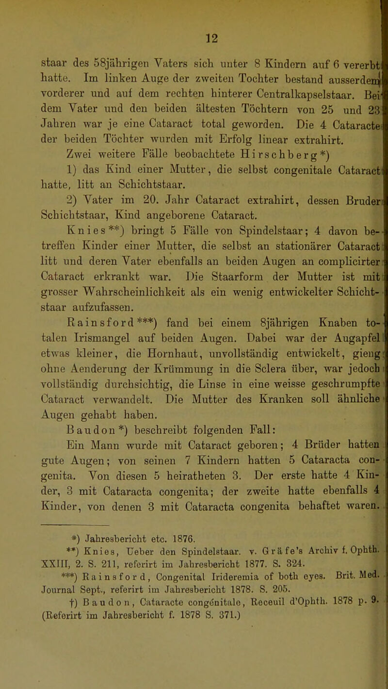 staar des 58jährigen Vaters sich unter 8 Kindern auf 6 vererbt hatte. Im linken Auge der zweiten Tochter bestand ausserdem] vorderer und auf dem rechten hinterer Centralkapselstaar. Bei dem Vater und den beiden ältesten Töchtern von 25 und 23 Jahren war je eine Cataract total geworden. Die 4 Cataracte der beiden Töchter wurden mit Erfolg linear extrahirt. Zwei weitere Fälle beobachtete Hirschberg*) 1) das Kind einer Mutter, die selbst congenitale Cataract hatte, litt an Schichtstaar. 2) Vater im 20. Jahr Cataract extrahirt, dessen Bruder Schichtstaar, Kind angeborene Cataract. Knies**) bringt 5 Fälle von Spindelstaar; 4 davon be- treffen Kinder einer Mutter, die selbst an stationärer Cataract litt und deren Vater ebenfalls an beiden Augen an complicirter Cataract erkrankt war. Die Staarform der Mutter ist mit grosser Wahrscheinlichkeit als ein wenig entwickelter Schicht- staar aufzufassen. Rainsford ***) fand bei einem 8jährigen Knaben to- talen Irismangel auf beiden Augen. Dabei war der Augapfel etwas kleiner, die Hornhaut, unvollständig entwickelt, gieng ohne Aenderung der Krümmung in die Sclera über, war jedoch vollständig durchsichtig, die Linse in eine weisse geschrumpfte Cataract verwandelt. Die Mutter des Kranken soll ähnliche Augen gehabt haben. Baudon*) beschreibt folgenden Fall: Ein Mann wurde mit Cataract geboren; 4 Brüder hatten gute Augen; von seinen 7 Kindern hatten 5 Cataracta con- genita. Von diesen 5 heiratheten 3. Der erste hatte 4 Kin- der, 3 mit Cataracta congenita; der zweite hatte ebenfalls 4 Kinder, von denen 3 mit Cataracta congenita behaftet waren. *) Jahresbericht etc. 1876. **) Knies, Ueber den Spindelstaar. v. Grafe's Archiv f. Ophth. XXIII, 2. S. 211, referirt im Jahresbericht 1877. S. 324. ***) Rainsford, Congenital Irideremia of both eyes. Brit. Med. Journal Sept., referirt im Jahresbericht 1878. S. 205. t) Baudon, Cataracte congönitale, Receuil d'Ophth. 1878 p. 9. (Referirt im Jahresbericht f. 1878 S. 371.)