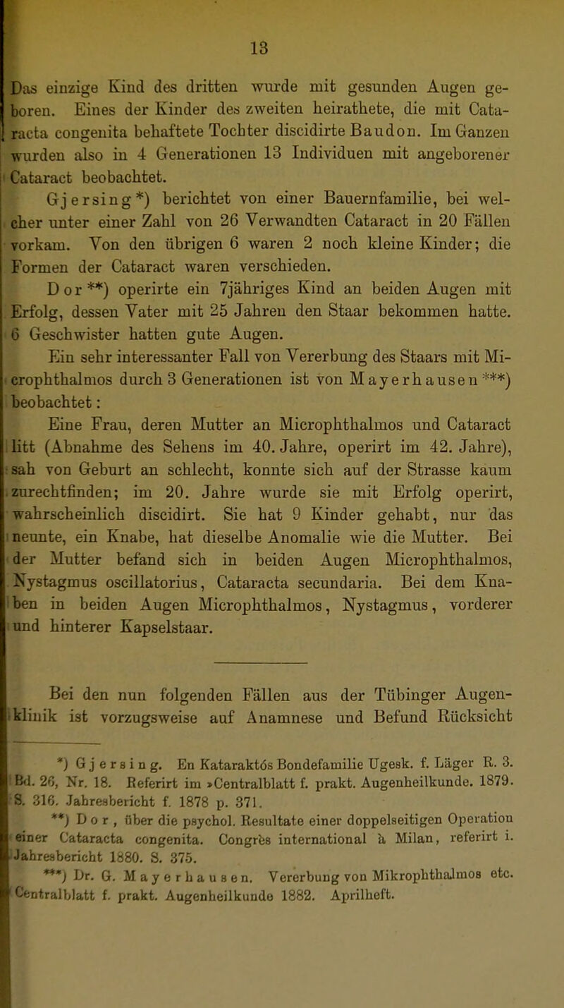 Das einzige Kind des dritten wurde mit gesunden Augen ge- boren. Eines der Kinder des zweiten heirathete, die mit Cata- racta congenita behaftete Tochter discidirte Baudon. Im Ganzen wurden also in 4 Generationen 13 Individuen mit angeborener 1 Cataract beobachtet. Gj er sing*) berichtet von einer Bauernfamilie, bei wel- cher unter einer Zahl von 26 Verwandten Cataract in 20 Fällen vorkam. Von den übrigen 6 waren 2 noch kleine Kinder; die Formen der Cataract waren verschieden. D o r **) operirte ein 7jähriges Kind an beiden Augen mit Erfolg, dessen Vater mit 25 Jahren den Staar bekommen hatte. ■ 6 Geschwister hatten gute Augen. Ein sehr interessanter Fall von Vererbung des Staars mit Mi- crophthalmos durch 3 Generationen ist von Mayerhausen ***) beobachtet: Eine Frau, deren Mutter an Microphthalmos und Cataract litt (Abnahme des Sehens im 40. Jahre, operirt im 42. Jahre), i sah von Geburt an schlecht, konnte sich auf der Strasse kaum zurechtfinden; im 20. Jahre wurde sie mit Erfolg operirt, wahrscheinlich discidirt. Sie hat 9 Kinder gehabt, nur das i neunte, ein Knabe, hat dieselbe Anomalie wie die Mutter. Bei d^r Mutter befand sich in beiden Augen Microphthalmos, Nystagmus oscillatorius, Cataracta secundaria. Bei dem Kna- ben in beiden Augen Microphthalmos, Nystagmus, vorderer und hinterer Kapselstaar. Bei den nun folgenden Fällen aus der Tübinger Augen- Iklinik ist vorzugsweise auf Anamnese und Befund Rücksicht *j G j e r b i n g. En Kataraktös Bondefamilie Ugesk. f. Läger R. 3. Bd. 2ß, Nr. 18. Referirt im >Centralblatt f. prakt. Augenheilkunde. 1879. 8. 316. Jahresbericht f. 1878 p. 371. **) D o r , über die psychol. Resultate einer doppelseitigen Operation einer Cataracta congenita. Congres international a Milan, referirt i. Jahresbericht 1880. S. 375. ***) Dr. G. M a y e r h a u s e n. Vererbung von MikrophthaJinoB etc. Centraiblatt f. prakt. Augenheilkunde 1882. Aprilheft.