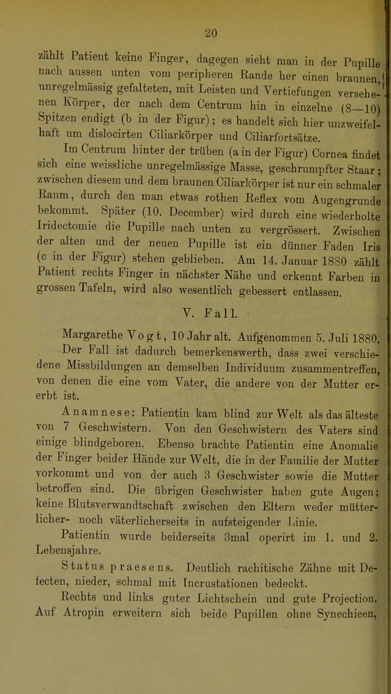 zählt Patient keine Pinger, dagegen sieht man in der Pupille nach aussen unten vom peripheren Rande her einen braunen unregelmässig gefalteten, mit Leisten und Vertiefungen versehe- nen Körper, der nach dem Centrum hin in einzelne (8—10) Spitzen endigt (b in der Figur); es handelt sich hier unzweifel- haft um dislocirten Ciliarkörper und Ciliarfortsätze. Im Centrum hinter der trüben (a in der Figur) Cornea findet sich eine weissliche unregelmässige Masse, geschrumpfter Staar; zwischen diesem und dem braunen Ciliarkörper ist nur ein schmaler Raum, durch den man etwas rothen Reflex vom Augengrunde bekommt. Später (10. December) wird durch eine wiederholte Iridectomie die Pupille nach unten zu vergrössert. Zwischen der alten und der neuen Pupille ist ein dünner Faden Iris (c in der Figur) stehen geblieben. Am 14. Januar 1880 zählt Patient rechts Finger in nächster Nähe und erkennt Farben in grossen Tafeln, wird also wesentlich gebessert entlassen. V. Fall. Margarethe Vo g t, 10 Jahr alt. Aufgenommen 5. Juli 1880. Der Fall ist dadurch bemerkenswerth, dass zwei verschie- dene Missbildungen an demselben Individuum zusammentreffen, von denen die eine vom Vater, die andere von der Mutter er- erbt ist. Anamnese: Patientin kam blind zur Welt als das älteste von 7 Geschwistern. Von den Geschwistern des Vaters sind einige blindgeboren. Ebenso brachte Patientin eine Anomalie der Finger beider Hände zur Welt, die in der Familie der Mutter vorkommt und von der auch 3 Geschwister sowie die Mutter betroffen sind. Die übrigen Geschwister haben gute Augen; keine Blutsverwandtschaft zwischen den Eltern weder mütter- licher- noch väterlicherseits in aufsteigender Linie. Patientin wurde beiderseits 3mal operirt im 1. und 2. Lebensjahre. Status praesens. Deutlich rachitische Zähne mit De- fecten, nieder, schmal mit Incrustationen bedeckt. Rechts und links guter Lichtschein und gute Projection. Auf Atropin erweitern sich beide Pupillen ohne Synechieen,