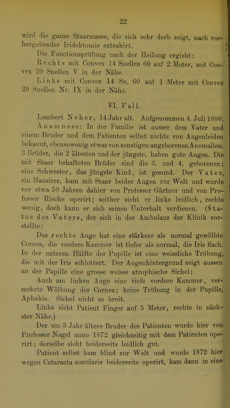 wird die ganze Staarinasse, die sich sehr derb zeigt, nach vor- hergehender Iridektomie extrahirfc. Die Functionsprüfung nach der Heilung ergiebt: Rechts mit Convex 14 Snellen 60 auf 2 Meter, mit Con- vex 20 Snellen V in der Nähe. Links mit Convex 14 Sn. 60 auf 1 Meter mit Convex 20 Snellen Nr. IX in der Nähe. VI. Fall. Lambert N e h e r, 14 Jahr alt. Aufgenommen 4. Juli 1880. Anamnese: In der Familie ist ausser dem Vater und einem Bruder und dem Patienten selbst nichts von Augenleiden bekannt, ebensowenig etwas von sonstigen angeborenen Anomalien. 3 Hrüder, die 2 ältesten und der jüngste, haben gute Augen. Die mit Staar behafteten Brüder sind die 3. und 4. geborenen; eine Schwester, das jüngste Kind, ist gesund. Der Vater, ein Hausirer, kam mit Staar beider Augen zur Welt und wurde vor etwa 50 Jahren dahier von Professor Gärtner und von Pro- fessor Riecke operirt; seither sieht er links leidlich, rechts wenig, doch kann er sich seinen Unterhalt verdienen. (Sta- tus des Vaters, der sich in der Ambulanz der Klinik vor- stellte : Das rechte Auge hat eine stärkere als normal gewölbte Cornea, die vordere Kammer ist tiefer als normal, die Iris flach. In der unteren Hälfte der Pupille ist eine weissliche Trübung, die mit der Iris schlottert. Der Augenhintergrund zeigt aussen an der Papille eine grosse weisse atrophische Sichel; Auch am linken Auge eine tiefe vordere Kammer, ver- mehrte Wölbung der Cornea; keine Trübung in der Pupille, Aphakie. Sichel nicht so breit. Links sieht Patient Finger auf 5 Meter, rechts in näch- ster Nähe.) Der um 3 Jahr ältere Bruder des Patienten wurde hier vonl! Professor Nagel anno 1872 gleichzeitig mit dem Patienten ope- rirt ; derselbe sieht beiderseits leidlich gut. Patient selbst kam blind zur Welt und wurde 1872 hier wegen Cataracta zouularis beiderseits operirt, kam dann in eine