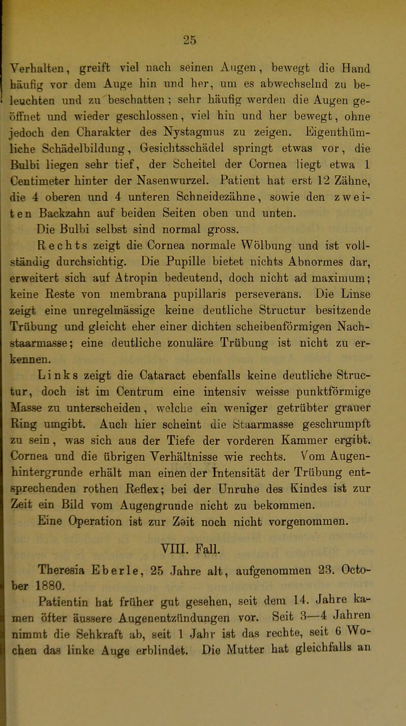 Verhalten, greift viel nach seinen Augen, bewegt die Hand häufig vor dem Auge hin und her, um es abwechselnd zu be- leuchten und zu beschatten ; sehr häufig werden die Augen ge- öffnet und wieder geschlossen, viel hin und her bewegt, ohne jedoch den Charakter des Nystagmus zu zeigen. Eigenthüm- liche Schädelbildung, Gesichtsschädel springt etwas vor, die Bulbi liegen sehr tief, der Scheitel der Cornea liegt etwa 1 Centimeter hinter der Nasenwurzel. Patient hat erst 12 Zähne, die 4 oberen und 4 unteren Schneidezähne, sowie den zwei- ten Backzahn auf beiden Seiten oben und unten. Die Bulbi selbst sind normal gross. Rechts zeigt die Cornea normale Wölbung und ist voll- ständig durchsichtig. Die Pupille bietet nichts Abnormes dar, erweitert sich auf Atropin bedeutend, doch nicht ad maximum; keine Reste von membrana pupillaris perseverans. Die Linse zeigt eine unregelmässige keine deutliche Structur besitzende Trübung und gleicht eher einer dichten scheibenförmigen Nach- staarmasse; eine deutliche zonuläre Trübung ist nicht zu er- kennen. Links zeigt die Cataract ebenfalls keine deutliche Struc- tur, doch ist im Centrum eine intensiv weisse punktförmige Masse zu unterscheiden, welche ein weniger getrübter grauer Ring umgibt. Auch hier scheint die Staarmasse geschimmpft zu sein, was sich aus der Tiefe der vorderen Kammer ergibt. Cornea und die übrigen Verhältnisse wie rechts. Vom Augen- hintergrunde erhält man einen der Intensität der Trübung ent- sprechenden rothen Reflex; bei der Unruhe des Kindes ist zur Zeit ein Bild vom Augengrunde nicht zu bekommen. Eine Operation ist zur Zait noch nicht vorgenommen. VIII. Fall. Theresia Eberle, 25 Jahre alt, aufgenommen 23. Octo- ber 1880. Patientin hat früher gut gesehen, seit dem 14. Jahre ka- men öfter äussere Augenentzündungen vor. Seit 3—4 Jahren nimmt die Sehkraft ab, seit 1 Jahr ist das rechte, seit 6 Wo- chen das linke Auge erblindet. Die Mutter hat gleichfalls an