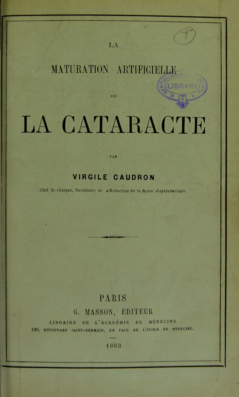 MATURATION ARTIFICIELLE ï(library)s m DE LA CATARACTE PAR VIRGILE CAUDRON Chef de clinique, Secrétaire de a Rédaction de la Revue d'ophtalmologie. «««< PARIS G. MASSON, ÉDITEUR LIBRAIRE DE l'académie de médecine 120, BOULEVARD SAIST-GERMAIS, EN FACE DE L'ÉCOLE DE MÉDECINE. 1883