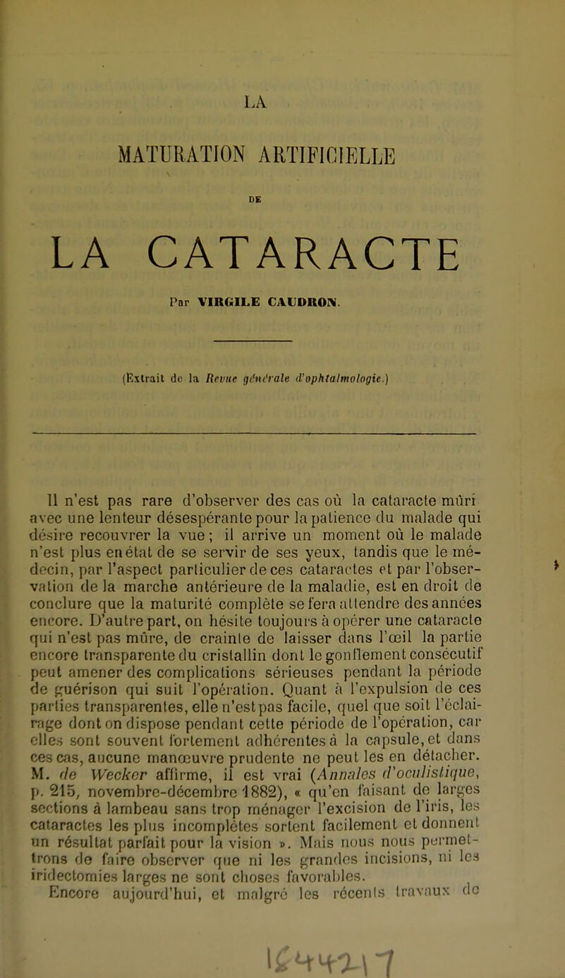 MATURATION ARTIFICIELLE DE LA CATARACTE Par VIRGILE CAUDRON. (Extrait de la Revue générale d'ophtalmologie.) Il n'est pas rare d'observer des cas où la cataracte mûri avec une lenteur désespérante pour la patience du malade qui désire recouvrer la vue; il arrive un moment où le malade n'est plus en état de se servir de ses yeux, tandis que le mé- decin, par l'aspect particulier de ces cataractes et par l'obser- vation de la marche antérieure de la maladie, est en droit de conclure que la maturité complète seiéra attendre des années encore. D'autre part, on hésite toujours à opérer une cataracte qui n'est pas mûre, de crainte de laisser dans l'œil la partie encore transparente du cristallin dont le gonflement consécutif peut amener des complications sérieuses pendant la période de guérison qui suit l'opération. Quant à l'expulsion de ces parties transparentes, elle n'est pas facile, quel que soit l'éclai- rnge dont on dispose pendant cette période de l'opération, car elles sont souvent fortement adhérentes à la capsule, et dans ces cas, aucune manœuvre prudente ne peut les en détacher. M. fie Weckcr affirme, il est vrai (Annales (Voculislique, p. 215, novembre-décembre 1882), « qu'en faisant de larges sections à lambeau sans trop ménager l'excision de l'iris, les cataractes les plus incomplètes sortent facilement et donnent un résultat parfait pour la vision ». Mais nous nous permet- trons de faire observer que ni les grandes incisions, ni les iridectomies larges ne sont choses favorables. Encore aujourd'hui, et malgré les récents travaux de