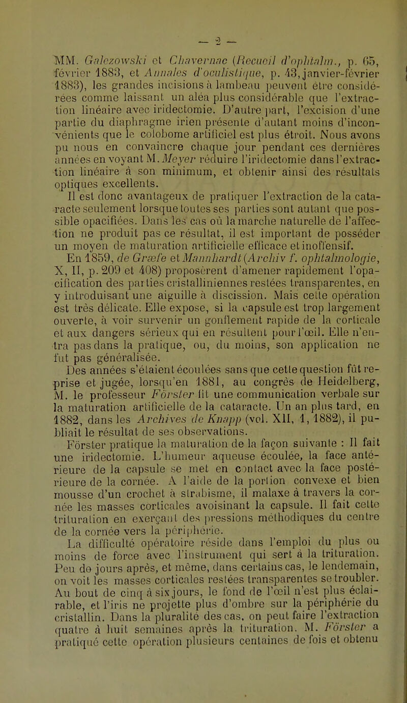 MM. Galezowski et Chavernac (Recueil d'oph'talm., p. 05, février 1883, et Annales d'oGuMstique, p. 43, janvier-février 1883), les grandes incisions à lambeau peuvent être considé- rées comme laissant un aléa plus considérable que l'extrac- tion linéaire avec iridectomie. D'autre part, l'excision d'une partie du diaphragme irien présente d'autant moins d'incon- vénients que le colobome arliliciel est plus étroit. Nous avons pu nous en convaincre chaque jour pendant ces dernières années en voyant M. Meyer réduire l'iridectomie dans l'extrac- tion linéaire à son minimum, et obtenir ainsi des résultats optiques excellents. Il est donc avantageux de pratiquer l'extraction de la cata- racte seulement lorsque toutes ses parties sont autant que pos- sible opacifiées. Dans les cas où la marche naturelle de l'affec- tion ne produit pas ce résultat, il est important de posséder un moyen de maturation artificielle efficace et inoffensif. En 1859, de Gvsefe etMannhardt(Archiv /'. ophtalmologie, X, II, p. 209 et 408) proposèrent d'amener rapidement l'opa- cilication des pailies cristallinienncs restées transparentes, en y introduisant une aiguille à discission. Mais celle opération est très délicate. Elle expose, si la capsule est trop largement ouverte, à voir survenir un gonflement rapide de la corticale et aux dangers sérieux qui en résultent pour l'œil. Elle n'en- tra pas dans la pratique, ou, du moins, son application ne fut pas généralisée. Des années s'étaient écoulées sans que cette question fût re- prise et jugée, lorsqu'en 1881, au congrès de Heidelberg, M. le professeur Fôrsler lit une communication verbale sur la maturation artificielle de la cataracte. Un an plus tard, en 1882, dans les Archives de Knapp (vol. XII, 1, 1882), il pu- bliait le résultat de ses observations. Fôrster pratique la maturation de la façon suivante : Il fait une iridectomie. L'humeur aqueuse écoulée, la face anté- rieure de la capsule se met en contact avec la face posté- rieure de la cornée. A l'aide de la portion convexe et bien mousse d'un crochet à strabisme, il malaxe à travers la cor- née les masses corticales avoisinant la capsule. Il fait celte trituration en exerçant des pressions méthodiques du centre de la cornée vers la périphérie. La difficulté opératoire réside clans l'emploi du plus ou moins de force avec l'instrument qui sert à la trituration. Peu do jours après, et môme, dans certains cas, le lendemain, on voit les masses corticales restées transparentes se troubler. Au bout de cinq à six jours, le fond de l'œil n'est plus éclai- rable, et l'iris ne projette plus d'ombre sur la périphérie du cristallin. Dans la pluralité des cas. on peut faire l'extraction quatre à huit semaines après la trituration. M. Fôrster a pratiqué celte opération plusieurs centaines de fois et obtenu