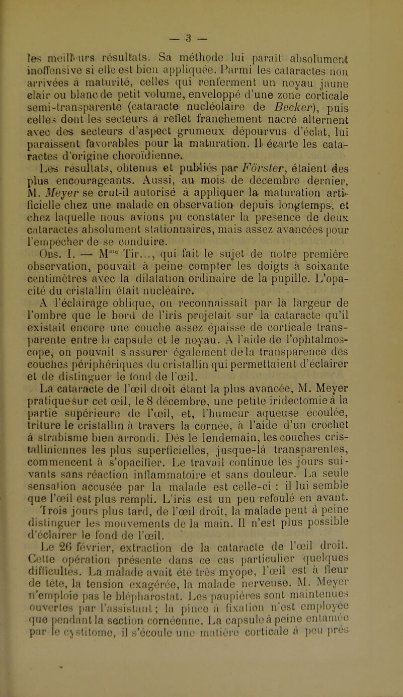 les meiuVurs résultats. Sa méthode lui parait absolument inoffensive si elle est bien appliquée. Parmi les cataractes non arrivées à maturité, celles qui renferment un noyau jaune clair ou blanc de petit volume, enveloppé d'une zone corticale semi-transparente (cataracte nucléolaire de Bêcher), puis celle-; dont les secteurs à reflet franchement nacré alternent avec des secteurs d'aspect grumeux dépourvus d'éclat, lui paraissent favorables pour la maturation. Il écarte les cata- ractes d'origine choroïdienne. Les résultats, obtenus et publiés par Fôrster, étaient des plus encourageants. Aussi, au mois de décembre dernier, M. Meyer se crut-il autorisé à appliquer la maturation arti*- Iici»'lie chez une malade en observation depuis longtemps-, et chez laquelle nous avions pu constater la présence de deux cataractes absolument slalionnaires, mais assez avancées pour l'empêcher de se conduire. Obs. 1. — M1 Tir..., qui fait le sujet de notre première observation, pouvait à peine compter les doigts à soixante centimètres avec la dilatation ordinaire de la pupille. L'opa- cité du cristallin était nucléaire. A l'éclairage oblique, on reconnaissait par la largeur de l'ombre que le bord de l'iris projetait sur la cataracte qu'il existait encore une couche assez épaisse de corticale trans- parente entre la capsule et le noyau. A l'aide de l'ophtalmos- cope, on pouvait s'assurer également de la transparence des couches périphériques du cristallin qui permettaient d'éclairer et de distinguer' le fond de l'oeil. La cataracte de l'œil dioit étant la plus avancée, M. Meyer pratiquesur cet œil, le 8 décembre, une petite iridectomieà la partie supérieure de l'œil, et, l'humeur aqueuse écoulée, triture le cristallin a travers la cornée, à l'aide d'un crochet a strabisme bien arrondi. Dès le lendemain, les couches cris- talliniennes les plus superficielles, jusque-là transparentes, commencent à s'opacifier. Le travail continue les jours sui- vants sans réaction inflammatoire et sans douleur. La seule sensation accusée par la malade est celle-ci : il lui semble que l'œil est plus rempli. L'iris est un peu refoulé en avant. Trois jours plus tard, de l'œil droit, la malade peut a peine distinguer les mouvements de la main. Il n'est plus possible d'éclairer le fond de l'œil. Le 20 février, extraction de la cataracte de l'œil droit. Cette opération présente dans ce cas particulier quelques difficultés. La malade avait été très myope, l'œil est à fleur de téte, la tension exagérée, la malade nerveuse. M. Meyer n'emploie pas le blépharostat. Les paupières sont maintenues ouvertes par l'assistant; la pince à fixation n'est employée que pendant la section cornéenne. La capsule à peine entamée par le eyslitome, il s'écoule une matière corticale à peu près