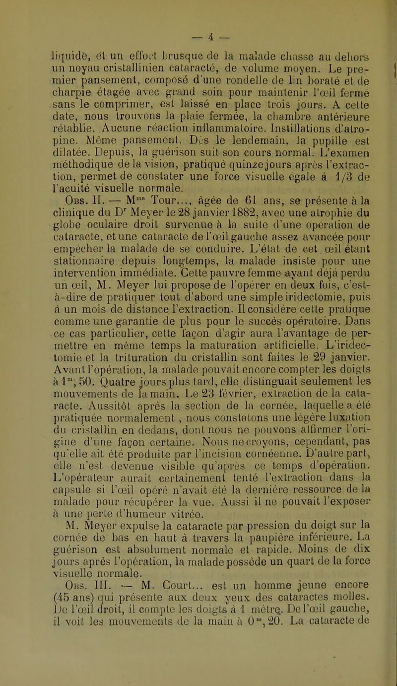 liquide, cl un effort brusque de la malade chasse au dehors un noyau cristallinien cataracte, de volume moyen. Le pre- mier pansement, composé d'une rondelle de lin boralé el de charpie étagée avec grand soin pour maintenir l'œil fermé sans le comprimer, est laissé en place trois jours. A celle date, nous trouvons la plaie fermée, la chambre antérieure rétablie. Aucune réaction inflammatoire. Instillations d'atro- pine. Même pansement. Des le lendemain, la pupille est dilatée. Depuis, la guérison suit son cours normal. L'examen méthodique delà vision, pratiqué quinze jours après l'extrac- tion, permet de constater une force visuelle égale à 1/3 de l'acuité visuelle normale. Obs. II. — Mm° Tour..., âgée de Gl ans, se présente à la clinique du Dr Meyer le 28 janvier 1882, avec une atrophie du globe oculaire droit survenue à la suite d'une opération de cataracte, et une cataracte de l'œil gauche assez avancée pour empêcher la malade de se conduire. L'état de cet œil étant stationnaire depuis longtemps, la malade insiste pour une intervention immédiate. Cette pauvre femme ayant déjà perdu un œil, M. Meyer lui propose de l'opérer en deux fuis, c'est- à-dire de pratiquer tout d'abord une simple iridectomie, puis à un mois de dislance l'extraction. Il considère cette pratique comme une garantie de plus pour le succès opératoire. Dans ce cas particulier, cette façon d'agir aura l'avantage de per- mettre en même temps la maturation artificielle. L'iridec- tomie et la trituration du cristallin sont faites le 29 janvier. Avant l'opération, la malade pouvait encore compter les doigts àlm, 50. Quatre jours plus tard, elle distinguait seulement les mouvements cle la main. Le 23 lévrier, extraction de la cata- racte. Aussitôt après la section de la cornée, laquelle a été pratiquée normalement , nous constatons une légère luxation du cristallin en dedans, dont nous ne pouvons affirmer l'ori- gine d'une façon certaine. Nous ne croyons, cependant, pas qu'elle ait été produite par l'incision cornéenne. D'autre part, elle n'est devenue visible qu'après ce temps d'opération. L'opérateur aurait certainement tenté l'extraction dans la capsule si l'œil opéré n'avait été la dernière ressource de la malade pour récupérer la vue. Aussi il ne pouvait l'exposer à une perte d'humeur vitrée. M. Meyer expulse la cataracte par pression du doigt sur la cornée de bas en haut à travers la paupière inférieure. La guérison est absolument normale et rapide. Moins de dix jours après l'opération, la malade possède un quart cle la force visuelle normale. Obs. III. — M. Court... est un homme jeune encore (45 ans) qui présente aux deux yeux des cataractes molles. De l'oeil droit, il compte les doigts à 1 mètre.. De l'œil gauche, il voit les mouvements de la main à 0,u,20. La cataracte de