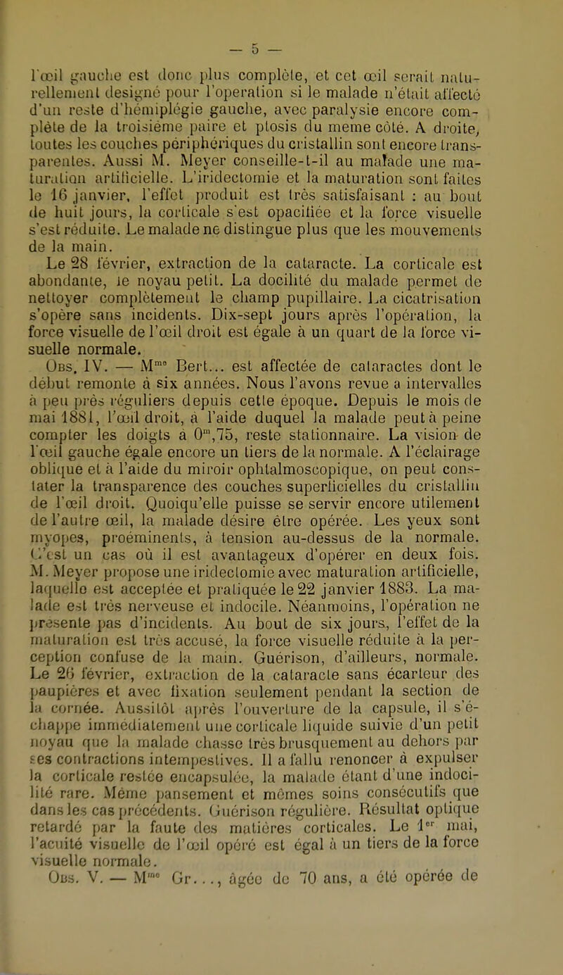 l'œil gauche est donc plus complète, et cet œil serait natu- rellement désigné pour l'opération si le malade n'était affecté d'un reste d'hémiplégie gauche, avec paralysie encore com- plète de la troisième paire et plosis du même côté. A droite, toutes les couches périphériques du cristallin sont encore trans- parentes. Aussi M. Meyer conseille-t-il au maîade une ma- turation artificielle. L'iridectomie et la maturation sont faites le lf> janvier, l'effet produit est très satisfaisant : au bout de huit jours, la corticale s'est opacitiée et la force visuelle s'est réduite. Le malade ne distingue plus que les mouvements de la main. Le 28 février, extraction de la cataracte. La corticale est abondante, le noyau petit. La docilité du malade permet de nettoyer complètement le champ pupillaire. La cicatrisation s'opère sans incidents. Dix-sept jours après l'opération, la force visuelle de l'œil droit est égale à un quart de la force vi- suelle normale. Obs. IV. — Mm8 Bert... est affectée de cataractes dont le début remonte à six années. Nous l'avons revue a intervalles a peu près réguliers depuis cette époque. Depuis le mois de niai 1881, l'œil droit, à l'aide duquel la malade peut à peine compter les doigts à 0n,,75, reste stationnaire. La vision- de l'œil gauche égale encore un tiers de la normale. A l'éclairage oblique et à l'aide du miroir ophlalmoscopique, on peut cons- tater la transparence des couches superficielles du cristallin de l'œil droit. Quoiqu'elle puisse se servir encore utilement de l'autre œil, la malade désire être opérée. Les yeux sont myopes, proéminents, à tension au-dessus de la normale. < l'est un cas où il est avantageux d'opérer en deux fois. M. Meyer propose une iridectomie avec maturation artificielle, laquelle est acceptée et pratiquée le 22 janvier 1883. La ma- lade est très nerveuse et indocile. Néanmoins, l'opération ne pré'.sente pas d'incidents. Au bout de six jours, l'effet de la maturation est très accusé, la force visuelle réduite à la per- ception confuse de la main. Guérison, d'ailleurs, normale. Le 2') lévrier, extraction de la cataracte sans écarleur des paupières et avec fixation seulement pendant la section de la cornée. Aussitôt après l'ouverture de la capsule, il s'é- chappe immédiatement une corticale liquide suivie d'un petit noyau que la malade chasse très brusquement au dehors par ses contractions intempestives. 11 a fallu renoncer à expulser la corticale restée encapsulée, la malade étant d'une indoci- lité rare. Même pansement et mômes soins consécutifs que dans les cas précédents. Guérison régulière. Résultat optique retardé par la faute des matières corticales. Le 1er mai, l'acuité visuelle de l'œil opéré est égal à un tiers de la force visuelle normale. Obs. V. — M'00 Gr..., âgée de 70 ans, a été opérée de