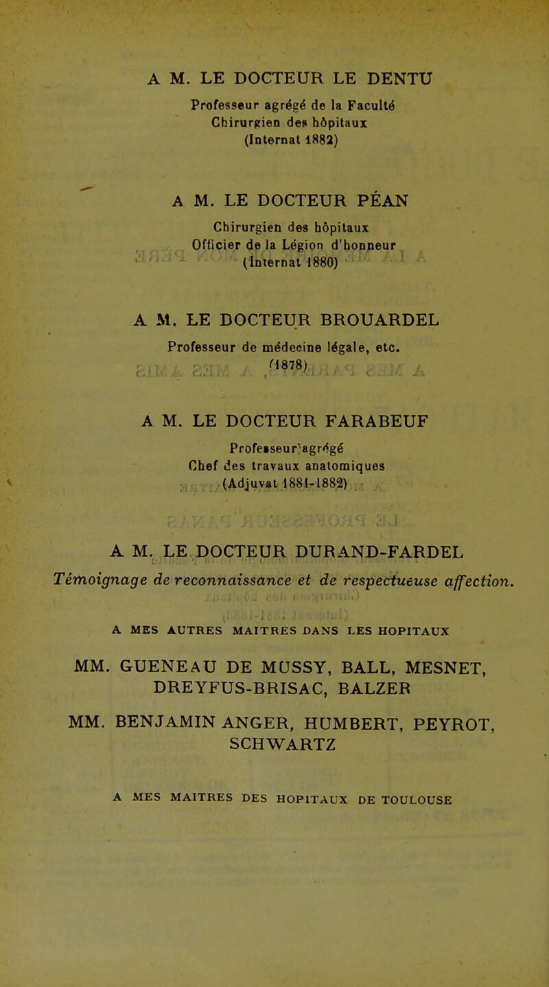 A M. LE DOCTEUR LE DENTU Professeur agrégé de la Faculté Chirurgien des hôpitaux (Internat 1882) A M. LE DOCTEUR PÉAN Chirurgien des hôpitaux Officier de la Légion d'honneur (Internat 1880) A M. LE DOCTEUR BROUARDEL Professeur de médecine légale, etc. H878) A M. LE DOCTEUR FARABEUF Profeiseu rjagrégé Chef des travaux anatomiques (Adjuvat 1881-1882) A M. LE DOCTEUR DURAND-FARDEL Témoignage de reconnaissance et de respectueuse affection. ■ A MES AUTRES MAITRES DANS LES HOPITAUX MM. GUENEAU DE MQSSY, BALL, MESNET, DREYFUS-BRISAC, BALZER MM. BENJAMIN ANGER, HUMBERT, PEYROT, SCHWARTZ A MES MAITRES DES HOPITAUX DE TOULOUSE