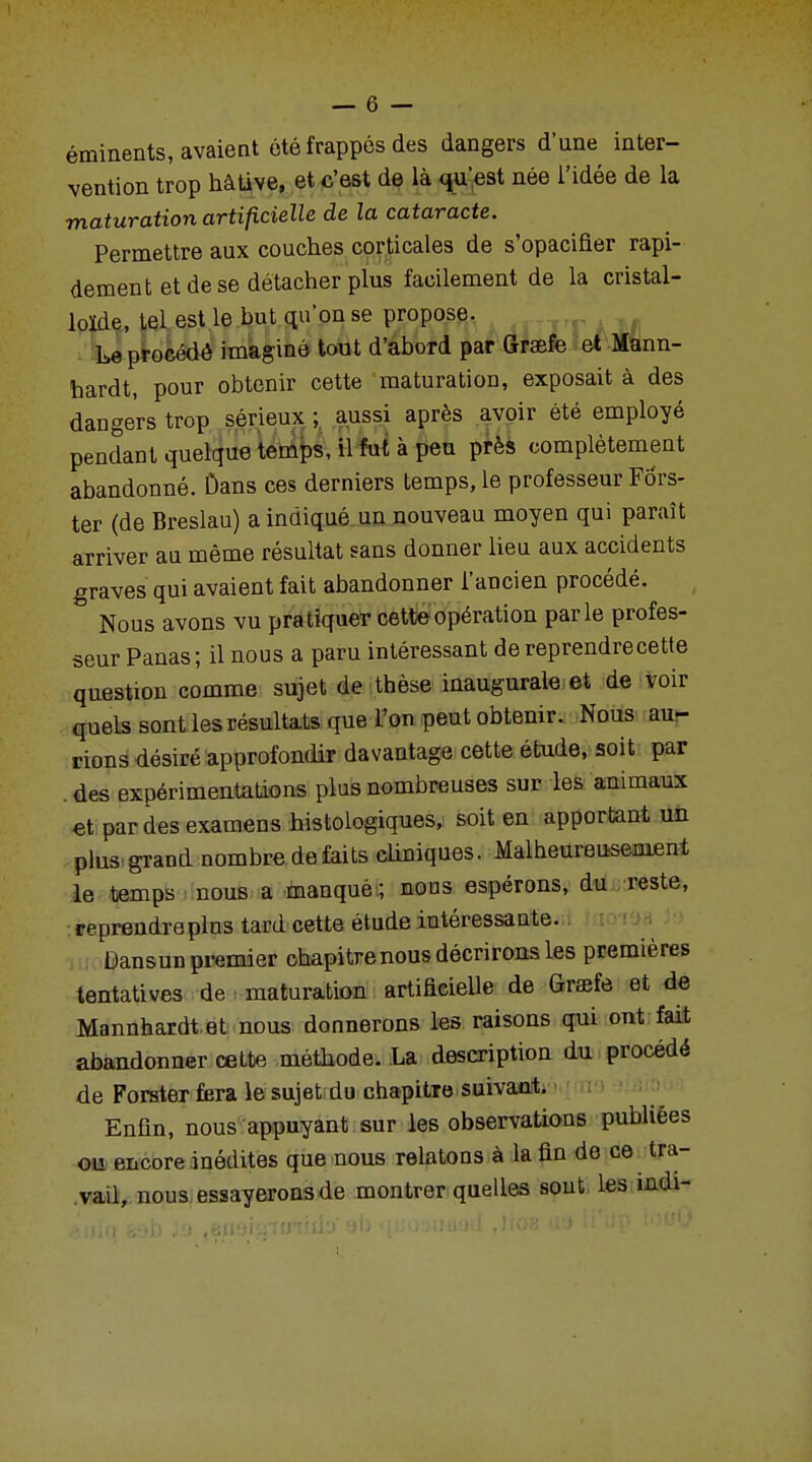 éminents, avaient été frappés des dangers d'une inter- vention trop hâtive, et c'est de là qu'est née l'idée de la maturation artificielle de la cataracte. Permettre aux couches corticales de s'opacifier rapi- dement et de se détacher plus facilement de la cristal- loïde, Lel est le but qu'on se propose. Le procédé imaginé tout d'abord par (îrsefe et Mann- hardt, pour obtenir cette maturation, exposait à des dangers trop sérieux ; aussi après avoir été employé pendant quelque temps, il fut à peu près complètement abandonné. Dans ces derniers temps, le professeur Fb'rs- ter (de Breslau) a indiqué un nouveau moyen qui paraît arriver au même résultat sans donner lieu aux accidents graves qui avaient fait abandonner l'ancien procédé. Nous avons vu pratiquer cette opération parle profes- seur Panas; il nous a paru intéressant de reprendre cette question comme sujet de thèse inaugurale et de voir quels sont les résultats que l'on peut obtenir. Nous au- rions désiré approfondir davantage cette étude, soit par . des expérimentations plus nombreuses sur les animaux et par des examens histologiques, soit en apportant un plus grand nombre de faits cliniques. Malheureusement le temps nous a manqué ; nous espérons, du reste, reprendre plus tard cette étude intéressante. Dansun premier chapitre nous décrirons les premières tentatives de maturation artificielle de Graefô et de Mannhardt et nous donnerons les raisons qui ont fait abandonner cette méthode. La description du procédé de Forster fera le sujet du chapitre suivant. Enfin, nous appuyant sur les observations publiées ou encore inédites que nous relatons à la fin de ce tra- vail, nous essayerons de montrer quelles sont les indi-