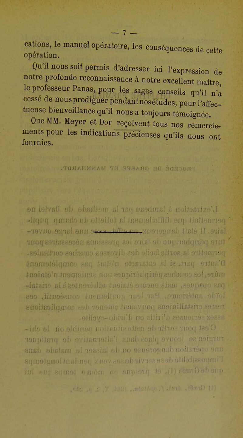 cations, le manuel opératoire, les conséquences de cette opération. Qu'il nous soit permis d'adresser ici l'expression de notre profonde reconnaissance à notre excellent maître le professeur Panas, pour les sages conseils qu'il n'a cessé de nous prodiguer pendant nos études, pour l'affec- tueuse bienveillance qu'il nous a toujours témoignée Que MM. Meyer et Dor reçoivent tous nos remercie- ments pour les indications précieuses qu'ils nous ont fournies. .Ta/i a h ...