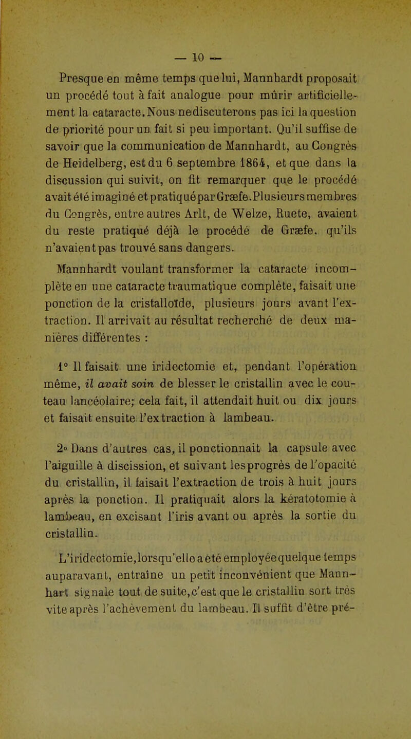 Presque en même temps que lui, Mannhardt proposait un procédé tout à fait analogue pour mûrir artificielle- ment la cataracte. Nous nediscuterons pas ici la question de priorité pour un fait si peu important. Qu'il suffise de savoir que la communication de Mannhardt, au Congrès de Heidelberg, estdu 6 septembre 1864, et que dans la discussion qui suivit, on fit remarquer que le procédé avait été imaginé et pratiqué par Graefe. Plusieurs membres du Congrès, entre autres Arlt, de Welze, Ruete, avaient du reste pratiqué déjà le procédé de Graefe. qu'ils n'avaient pas trouvé sans dangers. Mannhardt voulant transformer la cataracte incom- plète en une cataracte traumatique complète, faisait une ponction de la cristalloïde, plusieurs jours avant l'ex- traction. Il arrivait au résultat recherché de deux ma- nières différentes : 1° 11 faisait une iridectomie et, pendant l'opération même, il avait soin de blesser le cristallin avec le cou- teau lancéolaire; cela fait, il attendait huit ou dix jours et faisait ensuite l'extraction à lambeau. 2° Dans d'autres cas, il ponctionnait la capsule avec l'aiguille à discission, et suivant lesprogrès de l'opacité du cristallin, il faisait l'extraction de trois à huit jours après la ponction. Il pratiquait alors la kératotomie à lambeau, en excisant l'iris avant ou après la sortie du cristallin. L'iridectomie,lorsqu'elle a été employée quelque temps auparavant, entraîne un petit inconvénient que Mann- hai t signale tout de suite,c'est que le cristallin sort très vite après l'achèvement du lambeau. Il suffit d'être pré-