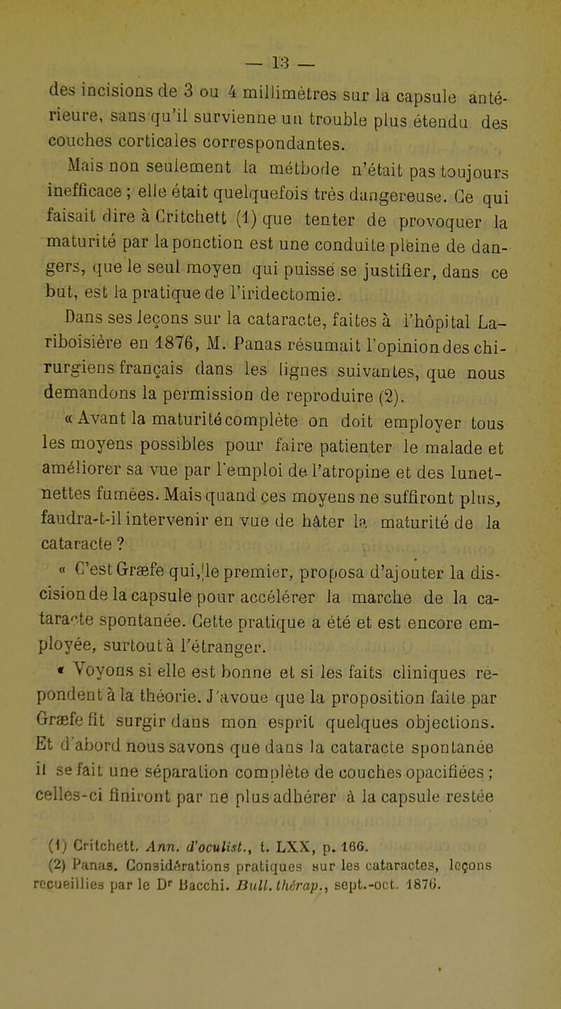 des incisions de 3 ou 4 millimètres sur la capsule anté- rieure, sans qu'il survienne un trouble plus étendu des couches corticales correspondantes. Mais non seulement la méthode n'était pas toujours inefficace ; elle était quelquefois très dangereuse. Ce qui faisait dire à Critchett (1) que tenter de provoquer la maturité par la ponction est une conduite pleine de dan- gers, que le seul moyen qui puisse se justifier, dans ce but, est la pratique de l'iridectomie. Dans ses leçons sur la cataracte, faites à l'hôpital La- riboisière en 1876, M. Panas résumait l'opinion des chi- rurgiens français dans les lignes suivantes, que nous demandons la permission de reproduire (2). « Avant la maturité complète on doit employer tous les moyens possibles pour faire patienter le malade et améliorer sa vue par l'emploi de l'atropine et des lunet- nettes fumées. Mais quand ces moyens ne suffiront plus, faudra-t-il intervenir en vue de hâter la maturité de la cataracte ? « C'est Graefe qui,jlepremier, proposa d'ajouter la dis- cision de la capsule pour accélérer la marche de la ca- taracte spontanée. Cette pratique a été et est encore em- ployée, surtout à l'étranger. « Voyons si elle est bonne et si les faits cliniques re- pondent à la théorie. J'avoue que la proposition faite par Graefe fit surgir dans mon esprit quelques objections. Et d'abord nous savons que dans la cataracte spontanée il se fait une séparation complète de couches opacifiées; celles-ci finiront par ne plus adhérer à la capsule restée (Ij Critchett, Ann. d'oculist., t. LXX, p. 166. (2) Panas. Considérations pratiques sur les cataractes, leçons recueillies par le Dr Bacchi. Bull, thérap., sept.-oct. 187G. t