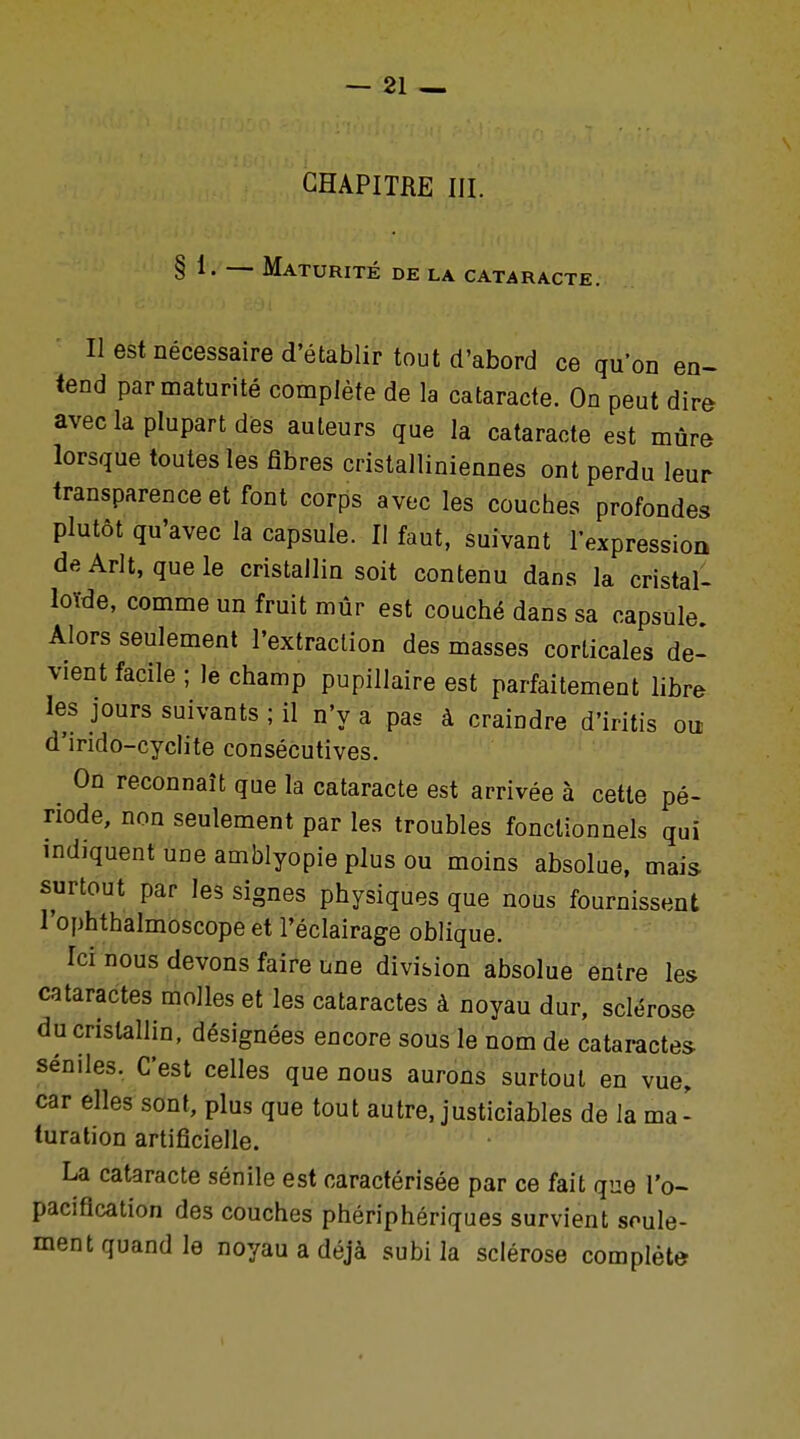 CHAPITRE III. § 1. — Maturité de la cataracte. II est nécessaire d'établir tout d'abord ce qu'on en- tend par maturité complète de la cataracte. On peut dire avec la plupart des auteurs que la cataracte est mûre lorsque toutes les fibres cristalliniennes ont perdu leur transparence et font corps avec les couches profondes plutôt qu'avec la capsule. Il faut, suivant l'expression deArlt, que le cristallin soit contenu dans la cristal- loïde, comme un fruit mûr est couché dans sa capsule Alors seulement l'extraction des masses corticales de- vient facile ; le champ pupillaire est parfaitement libre les jours suivants ; il n'y a pas à craindre d'iritis ou d'indo-cyclite consécutives. . 0n rec°nnaît que la cataracte est arrivée à cette pé- riode, non seulement par les troubles fonctionnels qui indiquent une amblyopie plus ou moins absolue, mais surtout par les signes physiques que nous fournissent l'ophthalmoscope et l'éclairage oblique. Ici nous devons faire une division absolue entre les cataractes molles et les cataractes à noyau dur, sclérose du cristallin, désignées encore sous le nom de cataractes séniles. C'est celles que nous aurons surtout en vue, car elles sont, plus que tout autre, justiciables de la ma- turation artificielle. La cataracte sénile est caractérisée par ce fait que l'o- paciflcation des couches phériphériques survient seule- ment quand le noyau a déjà subi la sclérose complète-