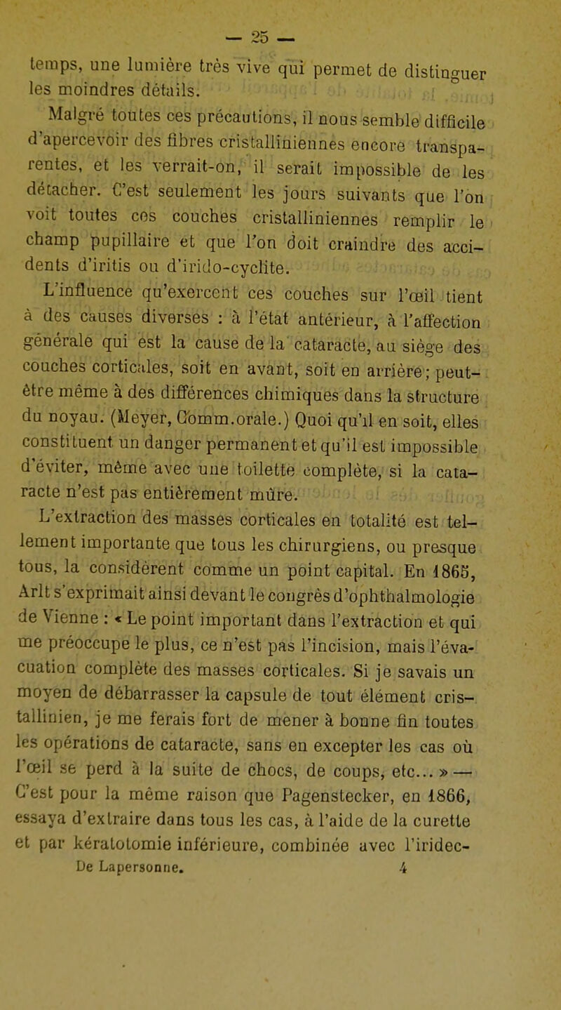 temps, une lumière très vive qui permet de distinguer les moindres détails. Malgré toutes ces précautions, il nous semble difficile d'apercevoir des fibres cristalliniennes encore transpa- rentes, et les verrait-on, il serait impossible de les décacher. C'est seulement les jours suivants que l'on voit toutes ces couches cristalliniennes remplir le champ pupillaire et que l'on doit craindre des acci- dents d'iritis ou d'irido-cyclite. L'influence qu'exercent ces couches sur l'œil tient à des causes diverses : à l'état antérieur, à l'affection générale qui est la cause de la cataracte, au siège des couches corticales, soit en avant, soit en arrière; peut- être même à des différences chimiques dans la structure du noyau. (Meyer, Gomm.orale.) Quoi qu'd en soit, elles constituent un danger permanent et qu'il est impossible d'éviter, même avec une toilette complète, si la cata- racte n'est pas entièrement mûre. L'extraction des masses corticales en totalité est tel- lement importante que tous les chirurgiens, ou presque tous, la considèrent comme un point capital. En 4865, Arlt s'exprimait ainsi devant le congrès d'ophthalmologie de Vienne : « Le point important dans l'extraction et qui me préoccupe le plus, ce n'est pas l'incision, mais l'éva- cuation complète des masses corticales. Si je savais un moyen de débarrasser la capsule de tout élément cris- tallinien, je me ferais fort de mener à bonne fin toutes les opérations de cataracte, sans en excepter les cas où l'œil se perd à la suite de chocs, de coups, etc.. » — C'est pour la même raison que Pagenstecker, en 1866, essaya d'extraire dans tous les cas, à l'aide de la curette et par kératotomie inférieure, combinée avec l'iridec- De Lapersonne. 4