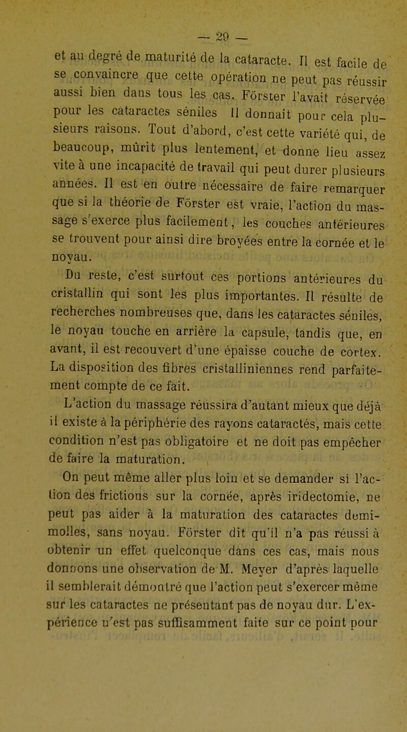 et au degré de maturité de la cataracte. Il est facile de se convaincre que cette opération ne peut pas réussir aussi bien dans tous les cas. Fôrster l'avait réservée pour les cataractes séniles 11 donnait pour cela plu- sieurs raisons. Tout d'abord, c'est cette variété qui, de beaucoup, mûrit plus lentement, et donne lieu assez vite à une incapacité de travail qui peut durer plusieurs années. Il est en outre nécessaire de faire remarquer que si la théorie de Fôrster est vraie, l'action du mas- sage s'exerce plus facilement, les couches antérieures se trouvent pour ainsi dire broyées entre la cornée et le noyau. Du reste, c'est surtout ces portions antérieures du cristallin qui sont les plus importantes. Il résulte de recherches nombreuses que, dans les cataractes séniles, le noyau touche en arrière la capsule, tandis que, en avant, il est recouvert d'une épaisse couche de cortex. La disposition des fibres cristalliniennes rend parfaite- ment compte de ce fait. L'action du massage réussira d'autant mieux que déjà il existe à la périphérie des rayons cataractés, mais cette condition n'est pas obligatoire et ne doit pas empêcher de faire la maturation. On peut même aller plus loiu et se demander si l'ac- tion des frictions sur la cornée, après iridectomie, ne peut pas aider à la maturation des cataractes demi- molles, sans noyau. Fôrster dit qu'il n'a pas réussi à obtenir un effet quelconque dans ces cas, mais nous donnons une observation de M. Meyer d'après laquelle il semblerait démontré que l'action peut s'exercer même sur les cataractes ne présentant pas de noyau dur. L'ex- périence u'est pas suffisamment faite sur ce point pour