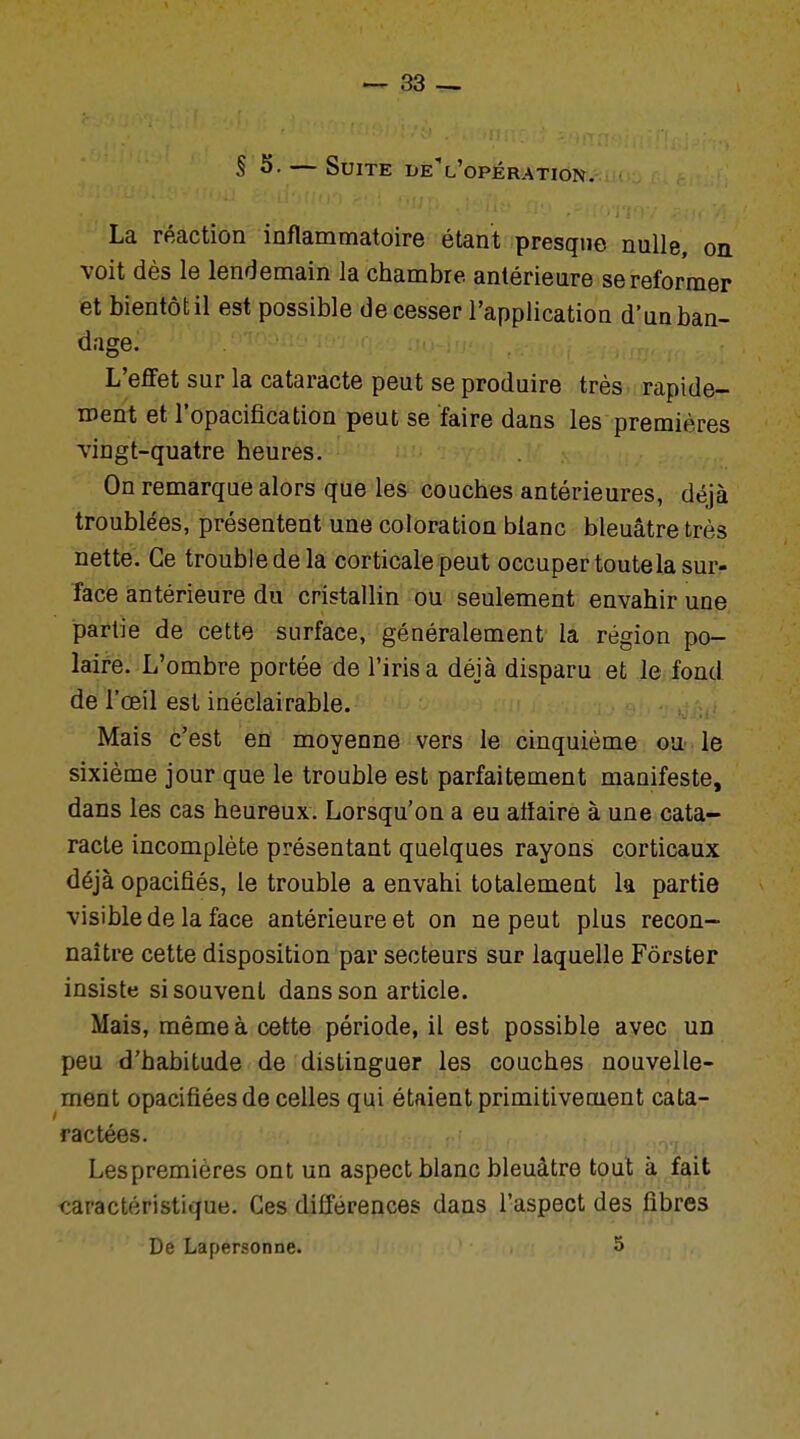 S S. — Suite del'opération. La réaction inflammatoire étant presque nulle, on voit dès le lendemain la chambre, antérieure se reformer et bientôt il est possible de cesser l'application d'un ban- dage. L'effet sur la cataracte peut se produire très rapide- ment et l'opacification peut se faire dans les premières viugt-quatre heures. On remarque alors que les couches antérieures, déjà troublées, présentent une coloration bianc bleuâtre très nette. Ce trouble de la corticale peut occuper toutela sur- face antérieure du cristallin ou seulement envahir une partie de cette surface, généralement la région po- laire. L'ombre portée de l'irisa déjà disparu et le fond de l'œil est inéclairable. Mais c'est en moyenne vers le cinquième ou le sixième jour que le trouble est parfaitement manifeste, dans les cas heureux. Lorsqu'on a eu affaire à une cata- racte incomplète présentant quelques rayons corticaux déjà opacifiés, le trouble a envahi totalement la partie visible de la face antérieure et on ne peut plus recon- naître cette disposition par secteurs sur laquelle Fôrsfcer insiste si souvent dans son article. Mais, même à cette période, il est possible avec un peu d'habitude de distinguer les couches nouvelle- ment opacifiées de celles qui étaient primitivement cata- ractées. Lespremières ont un aspect blanc bleuâtre tout à fait caractéristique. Ces différences dans l'aspect des fibres