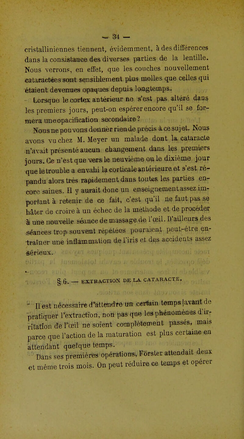 cristalliniennes tiennent, évidemment, à des différences dans la consistance des diverses parties; de la lentille. Nous verrons, en effet, que les couches nouvellement cataractées sont sensiblement plus molles que celles qui étaient devenues opaques depuis longtemps. Lorsque le codex antérieur ne s'est pas altéré dans les premiers jours, peut-on espérer encore qu'il se for- mera uneopacification secondaire? Nous ne pouvons donner riende précis à.ce sujet. Nous avons vu chez M. Meyer un malade dont la cataracte n'avait présenté aucun changement dans les premiers jours. Ce n'est que vers: le neuvième ou le dixième jour que le trouble a envahi la corticale antérieure et s'est, ré- pandu alors très rapidement dans toutes les parties en- core saines. Il y aurait donc un enseignement assez im- portant à retenir de ce fait, c'est qu'il ne faut pas se hâter de croire à un échec de la méthode et de procéder à une nouvelle séance de massage de l'œil. D'ailleurs des séances trop souvent répétées pouraient peut-être en- traîner une inflammation de l'iris et dçs accidents assez sérieux. § 6. _ EXTRACTION DE LA CATARACTE. ■ Il est nécessaire détendre un certain temps lavant de pratiquer l'extraction, non pas que les phénomènes d'ir- ritation de l'œil ne soient complètement passés, mais parce que l'action de la maturation est plus certaine en attendant quelque temps. Dans ses premières opérations, Fôrster attendait deux et même trois mois. On peut réduire ce temps et opérer