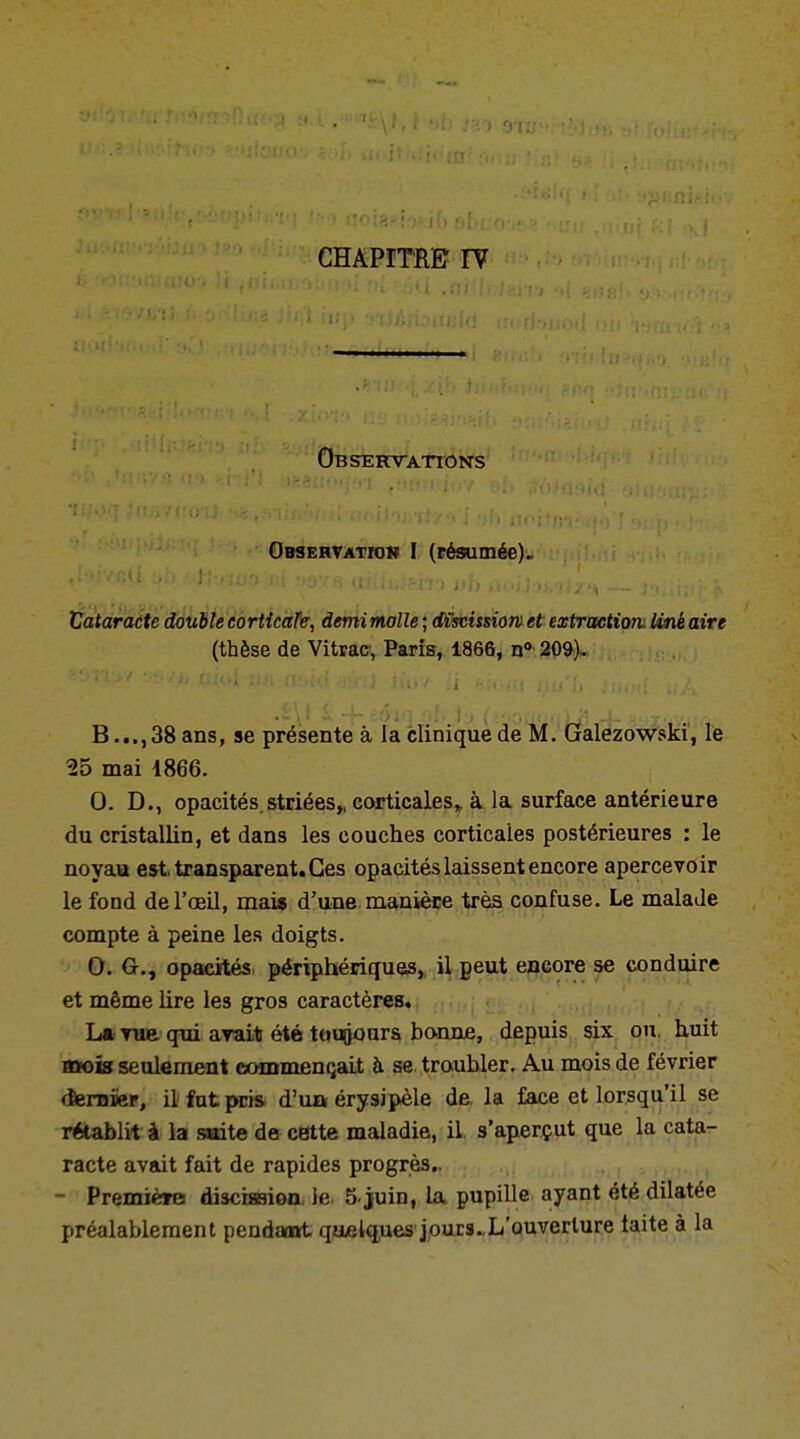 CHAPITRE IY Observations Observation I (résumée). Vataracte double eorticate, demimolle ; dX$cissiow et extraction, line aire (thèse de Vitrac, Paris, 1866, n° 209). 8...,38 ans, se présente à la clinique de M. Galezowski, le 25 mai 1866. 0. D., opacités.striées,, corticales^ à la surface antérieure du cristallin, et dans les couches corticales postérieures : le noyau est, transparent. Ces opacités laissent encore apercevoir le fond de l'œil, mai* d'une manière très confuse. Le malade compte à peine les doigts. 0. G., opacités, périphériques, il peut encore se conduire et même lire les gros caractères. La vue qui avait été toujours bonne, depuis six ou, huit Bttois seulement commençait à se troubler. Au mois de février dernier, il fat pris d'ua érysipèle de, la face et lorsqu'il se rétablit à la suite de cette maladie, il s'aperçut que la cata- racte avait fait de rapides progrès.. - Première! disciœion, le, 5 juin, la pupille ayant été dilatée préalablement pendant quelques jours. L'ouverture taite à la