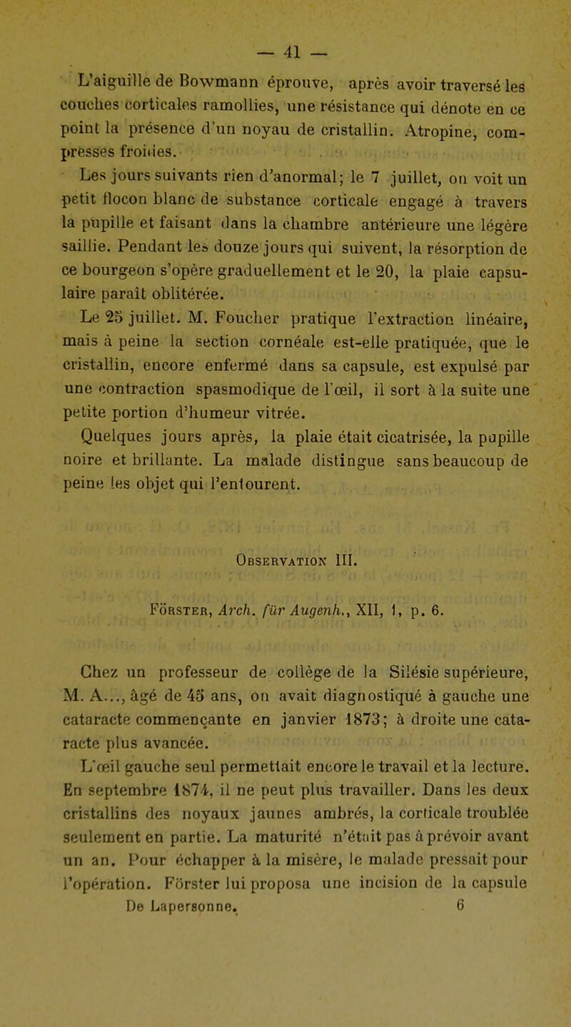 L'aiguille de Bowmann éprouve, après avoir traversé les couches corticales ramollies, une résistance qui dénote en ce point la présence d'un noyau de cristallin. Atropine, com- presses froides. Les jours suivants rien d'anormal; le 7 juillet, on voit un petit flocon blanc de substance corticale engagé à travers la pupille et faisant dans la chambre antérieure une légère saillie. Pendant les douze jours qui suivent, la résorption de ce bourgeon s'opère graduellement et le 20, la plaie capsu- laire paraît oblitérée. Le 25 juillet. M. Foucher pratique l'extraction linéaire, mais à peine la section cornéale est-elle pratiquée, que le cristallin, encore enfermé dans sa capsule, est expulsé par une contraction spasmodique de l'œil, il sort à la suite une petite portion d'humeur vitrée. Quelques jours après, la plaie était cicatrisée, la papille noire et brillante. La malade distingue sans beaucoup de peine les objet qui l'entourent. Observation III. Fôrster, Arch. fur Augenh., XII, 1, p. 6. Chez un professeur de collège de la Silésie supérieure, M. A..., âgé de 45 ans, on avait diagnostiqué à gauche une cataracte commençante en janvier 1873; à droite une cata- racte plus avancée. L'œil gauche seul permettait encore le travail et la lecture. En septembre 1874, il ne peut plus travailler. Dans les deux cristallins des noyaux jaunes ambrés, la corticale troublée seulement en partie. La maturité n'était pas à prévoir avant un an. Pour échapper à la misère, le malade pressait pour l'opération. Forster lui proposa une incision de la capsule De Lapersonne. 6