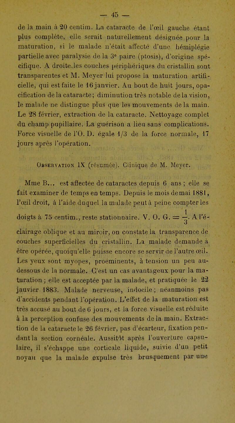 de la main à 20 centim. La cataracte de l'oeil gauche étant plus complète, elle serait naturellement désignée pour la maturation, si le malade n'était affecté d'une hémiplégie partielle avec paralysie de la 3e paire (ptosis), d'origine spé- cifique. A droitejes couches périphériques du cristallin sont transparentes et M. Meyer lui propose la maturation artifi- cielle, qui est faite le 16 janvier. Au bout de huit jours, opa- cification delà cataracte; diminution très notable delà vision, le malade ne distingue plus que les mouvements delà main. Le 28 février, extraction de la cataracte. Nettoyage complet du champ pupillaire. La guérison a lieu sans complications. Force visuelle de l'O. D. égale 1/3 de la force normale, 17 jours après l'opération. Observation IX (résumée). Clinique de M. Meyer. Mme B... est affectée de cataractes depuis 6 ans; elle se fait examiner de temps en temps. Depuis le mois de mai 1881, l'œil droit, à l'aide duquel la malade peut à peine compter les \ . • :r'-; U'' '- ' ' 'ï'.'-l , doigts à 75 centim., reste stationnaire. V. 0. G. = —. A l'é- o clairage oblique et au miroir, on constate la transparence de couches superficielles du cristallin. La malade demande à être opérée, quoiqu'elle puisse encore se servir de l'autre œil. Les yeux sont myopes, proéminents, à tension un peu au- dessous de la normale. C'est un cas avantageux pour la ma- turation; elle est acceptée par la malade, et pratiquée le 22 jauvier 1883. Malade nerveuse, indocile; néanmoins pas d'accidents pendant l'opération. L'effet de la maturation est très accusé au bout de 6 jours, et la force visuelle est réduite à la perception confuse des mouvements delà main. Extrac- tion de la cataracte le 26 février, pas d'écarteur, fixation pen- dant la section cornéale. Aussitôt après l'ouverture capsu- laire, il s'échappe une corticale liquide, suivie d'un petit noyau que la malade expulse très brusquement par une