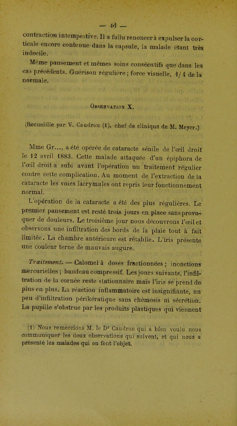 — 4»î — contraction intempestive. Il a fallu renoncer à expulser la cor- ticale encore contenue dans la capsule, la malade étant très indocile. Même pansement et mêmes soins consécutifs que dans les cas précédents. Guérison régulière; force visuelle, 1/4 delà normale. Observation X. (Recueillie par V. Caudron (1), chef de clinique de M. Meyer.) Mme Gr..., a été opérée de cataracte sénile de l'œil droit le 12 avril i883. Cette malade attaquée d'un épiphora de l'œil droit a subi avant l'opération un traitement régulier contre cette complication. Au moment de l'extraction de la cataracte les voies lacrymales ont repris leur fonctionnement normal. L'opération de la cataracte a été des plus régulières. Le premier pansement est resté trois jours en place sansprovo- quer de douleurs. Le troisième jour nous découvrons l'œil et observons une infiltration des bords de la plaie tout à fait limitée. La chambre antérieure est rétablie. L'iris présente une couleur terne de mauvais augure. Traitement. — Galomel à doses fractionnées ; inonctions mercurielles ; bandeau compressif. Les jours suivants, l'infil- tration de la cornée reste stationnaire mais l'iris se prend de plus en plus. La réaction inflammatoire est insignifiante, un peu d'infiltration périkératique sans chémosis ni sécrétion. La pupille s'obstrue par les produits plastiques qui viennent (1) Nous remercions M. le Dr Caudron qui a bien voulu nous communiquer les deux observations qui suivent, et qui nous a présenté les malades qui en font l'objet.