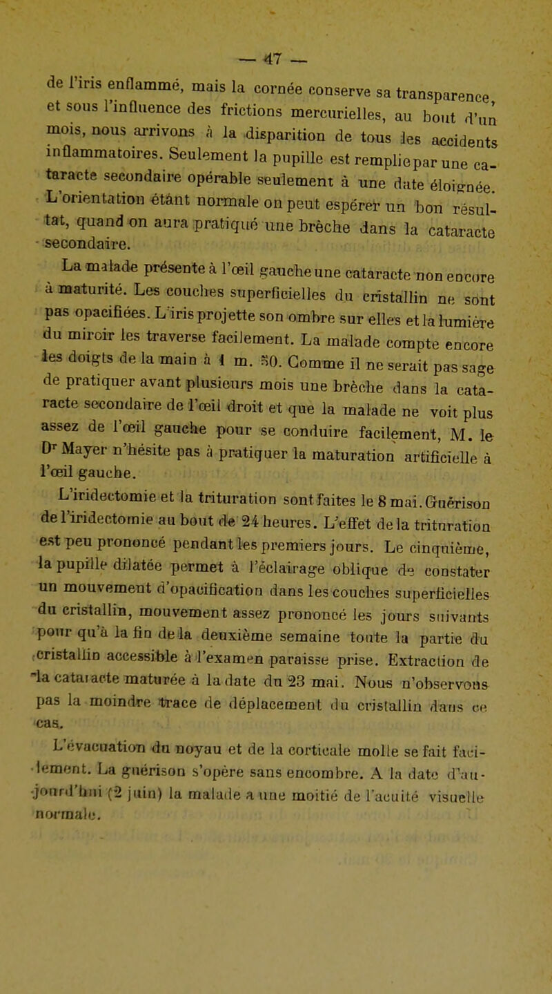 de l'iris enflammé, mais la cornée conserve sa transparence et sous l'influence des frictions mercurielles, au bout d'un mois, nous arrivons à la disparition de tous les accidents inflammatoires. Seulement la pupille est rempliepar une ca- taracte secondaire opérable seulement à une date éloignée L'orientation étant normale on peut espérer un bon résull tat, quand on aura pratiqué une brèche dans la cataracte secondaire. La malade présente à l'œil gauche une cataracte non encre a maturité. Les couches superficielles du cristallin ne sont pas opacifiées. Lïris projette son ombre sur elles et la lumière du miroir les traverse facilement. La malade compte encore les doigts de la main à i m. SO. Gomme il ne serait pas sage de pratiquer avant plusieurs mois une brèche dans la cata- racte secondaire de 1 œil droit et que la malade ne voit plus assez de l'œil gauche pour se conduire facilement, M. le Mayer n'hésite pas à pratiquer la maturation artificielle à l'œil gauche. L'iridectomie et la trituration sont faites le 8 mai.Guérison de l'iridectomie au bout de 24 heures. L'effet de la trituration est peu prononcé pendant les premiers jours. Le cinquième, la pupille dilatée permet à l'éclairage oblique de constater un mouvement d'opacification dans les couches superficielles du cristallin, mouvement assez prononcé les jours suivants pour qu'à la fio delà deuxième semaine toute la partie du cristallin accessible à l'examen paraisse prise. Extraction de iacataiactematurée à la date du 23 mai. Nous n'observons pas la moindre trace de déplacement du cristallin dans ce cas. L'évacuation du noyau et de la corticale molle se fait faci- lement. La guérison s'opère sans encombre. A la date d'au- jounl'lmi (2 juin) la malade a une moitié de l'acuité visuelle normale.