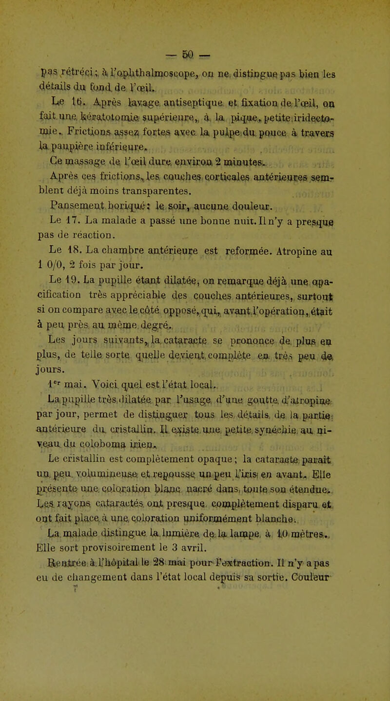 pas rétréci ; a l'ophthalmoscope, on ne distingue pas bien les détails du fond de l'œil. Lie lu. Après lavage antiseptique et fixation de l'œil, on fait une Uéra,totornie supérieure,, à la pique, petite iridecto- wie. Frictions assez fortes avec la pulpe du pouce à travers la paupière inférieure. Ce massage de l'œil dure, environ 2 minutes. Après ces frictions, les couches corticales antérieures sem- blent déjà moins transparentes. Pansement borique; le soir, aucune douleur. Le 17. La malade a passé une bonne nuit. Il n'y a presque pas de réaction. Le 18. La chambre antérieure est reformée. Atropine au 1 0/0, 2 fois par jour. Le 19. La pupille étant dilatée, on remarque déjà une qpa- cifîcation très appréciable des couches antérieures, surtout si on compare avec le côté opposé, qui, avant l'opération, était à peu près au même degré. Les jours suivants, la cataracte se prononce de plus en plus, de telle sorte quelle devient complète en trè,s peu de, jours. 1er mai. Voici quel est l'état local. La pupille très,«iilatée par l'usage d'une goutte, d'atropine: par jour, permet de distinguer tous les détails de la partie antérieure du cristallin. 11 existe une petite, syuéchie au ni- veau du coloboma ir,ienA Le cristallin est complètement opaque ; la cataracte parait un peu volumineuse et repousse, un peu l'irisi en avant. Elle présente une coloration blanc nacré dans, toute sou étendue. Les layons cataractes ont presque complètement disparu et ont fait place à une, coloration uniformément blanche. La malade distingue la lumière de la lampe, à 10 mètres. Elle sort provisoirement le 3 avril. Rentrée à l'hôpital le 28 mai pour l'extraction. Il n'y a pas eu de changement dans l'état local depuis sa sortie. Couleur