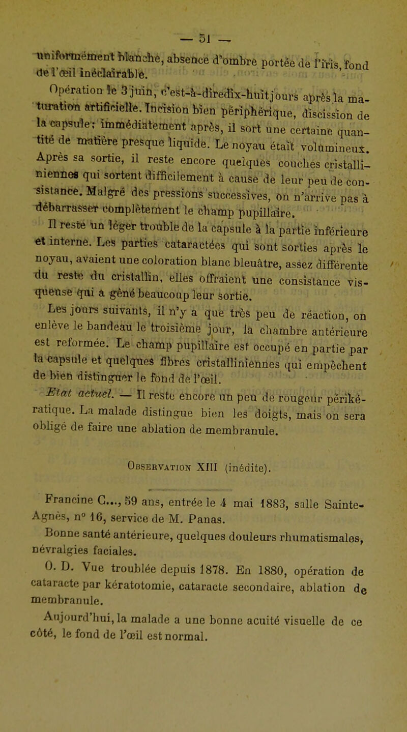 uniformément blanche, absence d'ombre portée de l'iris fond de l'œil inéclaîrablè. 9 «nmmi; Opération le 3 juin, c'est-à-diredïx-huitjours après la ma- turation artificielle. Incision bien périphérique, dïscissïon de la capsule; immédiatement après, il sort une certaine quan- tité de matière presque liquide. Le noyau était volumineux Apres sa sortie, il reste encore quelques couches cristalli- menne* qui sortent difficilement à cause de leur peu de con- sistance. Malgré des pressions successives, on n'arrive pas à débarrasser complètement le champ pupillaire. Il reste un léger trouble de la capsule à la partie inférieure et interne. Les parties cataractées qui sont sorties après le noyau, avaient une coloration blanc bleuâtre, assez différente Tiu reste du cristallin, elles offraient une consistance vis- queuse qui a gêné beaucoup leur sortie. Les jours suivants, il n'y a que très peu de réaction, on enlève le bandeau le troisième jour, la chambre antérieure est reformée. Le champ pupillaire est occupé en partie par la capsule et quelques fibres cristalliniennes qui empêchent de bien distinguer le fond de l'œil. Etat actuel. — Il reste encore un peu de rougeur përiké- ratique. La malade distingue bien les doigts, mais on sera obligé de faire une ablation de membranule. Observation XIII (inédite). Francine G..., 59 ans, entrée le 4 mai 1883, salle Sainte- Agnès, n° 16, service de M. Panas. Bonne santé antérieure, quelques douleurs rhumatismales, névralgies faciales. 0. D. Vue troublée depuis 1878. En 1880, opération de cataracte par kératotomie, cataracte secondaire, ablation de membranule. Aujourd'hui, la malade a une bonne acuité visuelle de ce côté, le fond de l'œil est normal.