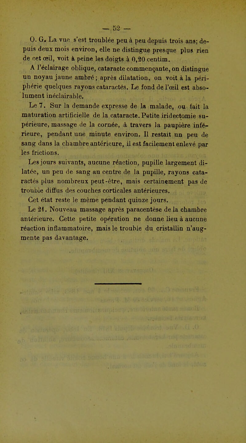 0. G. La vue s'est troublée peu à peu depuis trois ans; de- puis deux mois environ, elle ne distingue presque plus rien de net œil, voit à peine les doigts à 0,20 centim. A l'éclairage oblique, cataracte commençante, on distingue un noyau jaune ambré ; après dilatation, on voit à la péri- phérie quelques rayons cataractés. Le fond de l'œil est abso- lument inéclairable. Le 7. Sur la demande expresse de la malade, ou fait la maturation artificielle de la cataracte. Petite iridectomie su- périeure, massage de la cornée, à travers Ja paupière infé- rieure, pendant une minute environ. Il restait un peu de sang dans la chambre antérieure, il est facilement enlevé par les frictions. Les jours suivants, aucune réaction, pupille largement di- latée, un peu de sang au centre de la pupille, rayons cata- ractés plus nombreux peut-être, mais certainement pas de trouble diffus des couches corticales antérieures. Cet état reste le mèmè pendant quinze jours. Le 21. Nouveau massage après paracentèse de la chambre antérieure. Cette petite opération ne donne lieu à aucune réaction inflammatoire, mais le trouble du cristallin n'aug- mente pas davantage.