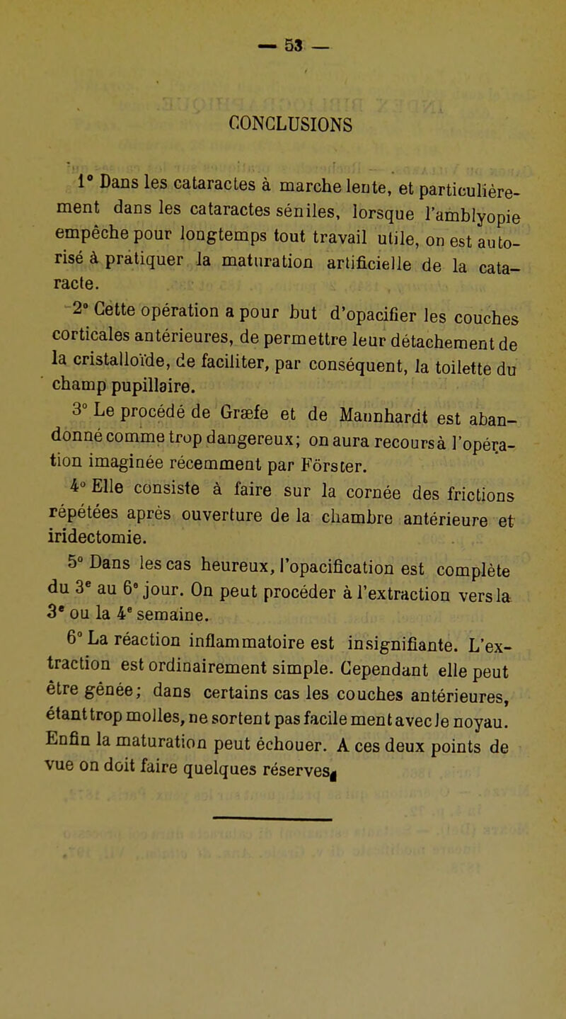 CONCLUSIONS i° Dans les cataractes à marche lente, et particulière- ment dans les cataractes séniles, lorsque l'amblyopie empêche pour longtemps tout travail utile, on est auto- risé à pratiquer la maturation artificielle de la cata- racte. 2° Cette opération a pour but d'opacifier les couches corticales antérieures, de permettre leur détachement de la cristalloïde, de faciliter, par conséquent, la toilette du champ pupillaire. 3° Le procédé de Graefe et de Mannhardt est aban- donné comme trop dangereux; on aura recoursà l'opéra- tion imaginée récemment par Fors ter. 4° Elle consiste à faire sur la cornée des frictions répétées après ouverture de la chambre antérieure et iridectomie. 5° Dans les cas heureux, l'opacification est complète du 3e au 6e jour. On peut procéder à l'extraction vers la 3e ou la 4e semaine. 6° La réaction inflammatoire est insignifiante. L'ex- traction est ordinairement simple. Cependant elle peut être gênée; dans certains cas les couches antérieures, étant trop molles, ne sortent pas facile ment avec Je noyau. Enfin la maturation peut échouer. A ces deux points de vue on doit faire quelques réserves*