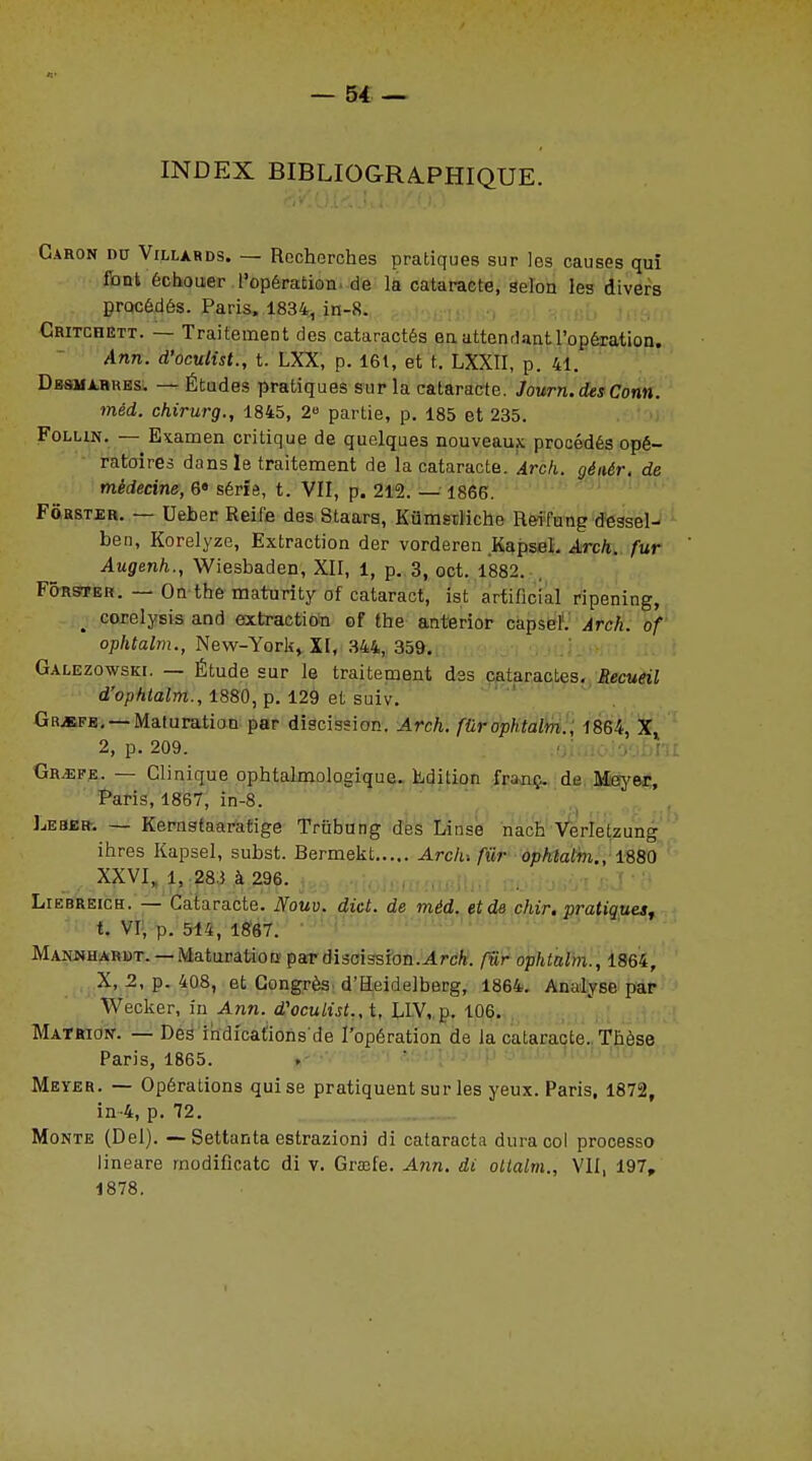 INDEX BIBLIOGRAPHIQUE. Caron du Villards. — Recherches pratiques sur les causes qui font échouer l'opération de la cataracte, selon les divers procédés. Paris. 1834, in-8. Critchett. — Traitement des cataractés en attendant l'opération. Ann. d'oculist., t. LXX, p. 161, et t. LXXII, p. 41. Dbsmarues. — Études pratiques sur la cataracte. Journ.des Conn. méd. chirurg., 1845, 2 partie, p. 185 et 235. Folun. — Examen critique de quelques nouveaux procédés opé- ratoires dans le traitement de la cataracte. Arch. géaér. de médecine, 6« sérié, t. VII, p. 212. — 1866. Fôrster. — Ueber Reife des Staars, Kûmstliche Reifung dessel- ben, Korelyze, Extraction der vorderen Kapsel. Arch. fur Augenh., Wiesbaden, XII, 1, p. 3, oct. 1882. Fôrster. — On the maturity of cataract, ist artificial ripening, ; corelysis and extraction of the anterior capsel. Arch. of ophtalm., New-York, XI, 344, 359. Galezowski. — Étude sur le traitement des cataractes. Recueil d'ophtalm., 1880, p. 129 et suiv. Gr^efe. —Maturation par discission. Arch. fûrophtalm., 1864, X, 2, p. 209. Gr/epe. — Clinique ophtalmologique. Edition franç. de Meyer, Paris, 1867, in-8. Léser-. — Kernstaaratige Triïbung des Linse nach Verlelzung ihres Kapsel, subst. Bermekt Ardu fur ophtalm., 1880 XXVI, l, 28.) à 296. Liebreich. — Cataracte. Nouv. dict. de méd. et de chir. pratiques, t. VI, p. 514, 1867. Manjmharbt. — Maturation par discission.Arch. fiir ophtalm., 1864, X, 2, p. 408, et Congrès d'Heidelberg, 1864. Analyse par Wecker, in Ami. d'oculist., t, LIV, p. 106. Matrion. — Des indications'de l'opération de la cataracte.. Thèse Paris, 1865. Meyer. — Opérations qui se pratiquent sur les yeux. Paris, 1872, in-4, p. 72. Monte (Del). — Settanta estrazioni di cataracta dura col processo lineare modificatc di v. Grmle. Ann. di ottaltn., VII, 197, 1878.