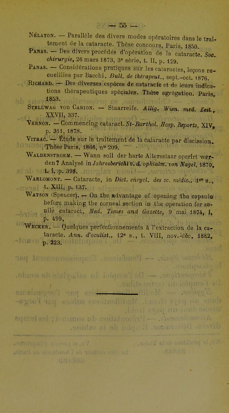 Nblaton. — Parallèle des divers modes opératoires dans le trai- tement de la cataracte. Thèse concours, Paris, 1850 Panas. - Des divers procédés d'opération de la cataracte. Soc chirurgie, 26 mars 1873, 3e série, t. II, p. 129. Panas. — Considérations pratiques sur les cataractes, leçons re- cueillies par Bacchi. Bull, de thérapeut., sept.-oct. 1876. Richard. — Des diverses espèces de cataracte et de leurs indica- tions thérapeutiques spéciales. Thèse agrégation Paris 1853. ■ Stellwag von Carion. — Staarreife. Allig. Wien. med Zeit XXVI[, 337. Vernon. — Commencing cataract.5t-.Barf/toL Hosp. Reports, XIV p. 311, 1878. Vitrac. — Étude sur le traitement de la cataracte par discissioiu Thèse Paris, 1866, n» 209. Waldenstroem. — Wann soll der harte Altersstaar pperirt wer- den? Analysé mJahresberichtv, d. ophlalm. von Nagel, 1870, t. I, p. 398. Warlomont. — Cataracte, in Dict. encycl. des se. médic, 1<* s., t. XIII, p. 137. Watson (Spencer). — On the advantage of opening the capsule before making the corneal section in the opération for se- nile cataract. Med. Times and Gazette, 9 mai 1874, I, p. 499. Wecker. — Quelques perfectionnements à l'extraction de la ca- taracte. Ann. d'oculist., 12» s., t. VIII, nov.-déc. 1882, p. 223.