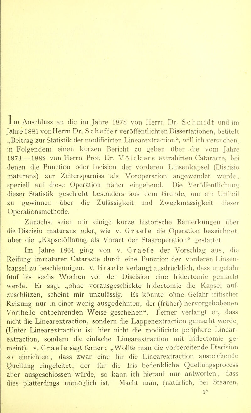 Im Anschluss an die im Jahre 1878 von Herrn Dr. Schmidt und im Jahre 1881 von Herrn Dr. Scheffer veröffentlichten Dissertationen, betitelt „Beitrag zur Statistik der modificirten Linearextraction, will ich versuchen, in Folgendem einen kurzen Bericht zu geben über die vom Jahre 1873 —1882 von Herrn Prof. Dr. VöIckers extrahirten Cataracte, bei denen die Punction oder Incision der vorderen Linsenkapsel (Discisio maturans) zur Zeitersparniss als Voroperation angewendet wurde, speciell auf diese Operation näher eingehend. Die Veröffentlichung dieser Statistik geschieht besonders aus dem Grunde, um ein Urtheil zu gewinnen über die Zulässigkeit und Zweckmässigkeit dieser Operationsmethode. Zunächst seien mir einige kurze historische Bemerkungen über die Discisio maturans oder, wie v. Graefe die Operation bezeichnet, über die „Kapselöffnung als Voract der Staaroperation gestattet. Im Jahre 1864 ging von v. Graefe der Vorschlag aus, die Reifung immaturer Cataracte durch eine Punction der vorderen Linsen- kapsel zu beschleunigen, v. Graefe verlangt ausdrücklich, dass ungefähr fünf bis sechs Wochen vor der Discision eine Iridectomie gemacht werde. Er sagt „ohne vorausgeschickte Iridectomie die Kapsel auf- zuschlitzen, scheint mir unzulässig. Es könnte ohne Gefahr iritischer Reizung nur in einer wenig ausgedehnten, der (früher) hervorgehobenen Vortheile entbehrenden Weise geschehen. Ferner verlangt er, dass nicht die Linearextraction, sondern die Lappenextraction gemacht werde, (Unter Linearextraction ist hier nicht die modificirte periphere Linear- extraction, sondern die einfache Linearextraction mit Iridectomie ge- meint), v. Graefe sagt ferner:. „Wollte man die vorbereitende Discision so einrichten, dass zwar eine für die Linearextraction ausreichende Quellung eingeleitet, der für die Iris bedenkliche Quellungsprocess aber ausgeschlossen würde, so kann ich hierauf nur antworten , dass dies platterdings unmöglich ist. Macht man, (natürlich, bei Staaren, 1*