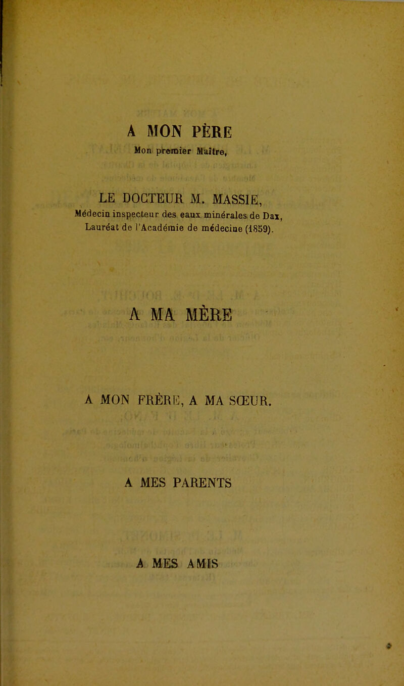 A MON PÈRE Mon premier flTaître, LE DOCTEUR M. MASSIE, Médecin inspecteur des eaux minérales, de Dax, Lauréat de l'Académie de médecine (1859). A MA MÈRE A MON FRÉRK, A MA SŒUR. A MES PARENTS A MES AMIS