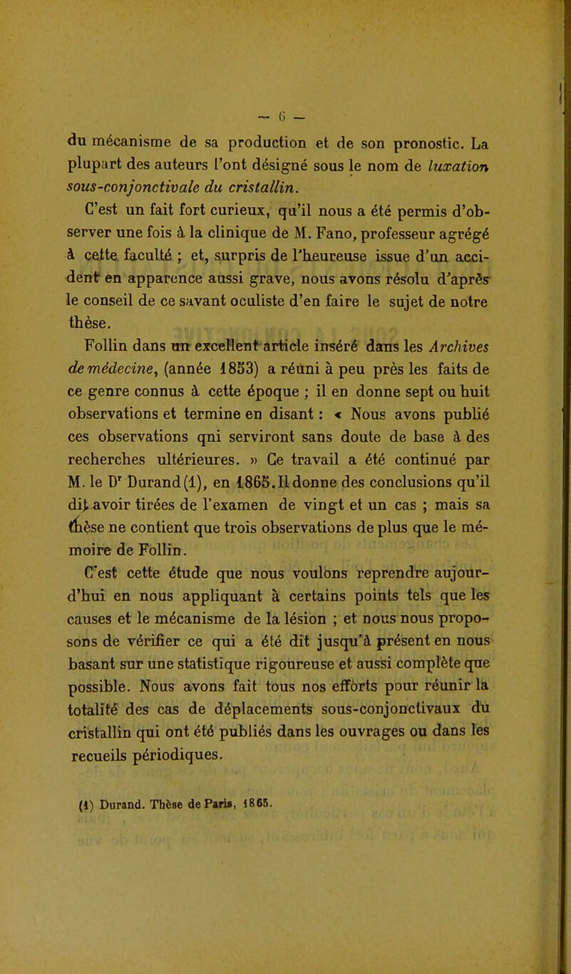 du mécanisme de sa production et de son pronostic. La plupart des auteurs l'ont désigné sous le nom de luxation sous-conjonctivaie du cristallin. C'est un fait fort curieux, qu'il nous a été permis d'ob- server une fois à la clinique de M. Fano, professeur agrégé à cette faculté ; et, surpris de l'heureuse issue d'un acci- dent en apparence aussi grave, nous avons résolu d'après* le conseil de ce savant oculiste d'en faire le sujet de notre thèse, Follin dans xm excellent article inséré dans les Archives de médecine, {année 1853) a réuni à peu près les faits de ce genre connus à cette époque ; il en donne sept ou huit observations et termine en disant : < Nous avons pubUé ces observations qni serviront sans doute de base à des recherches ultérieures. » Ce travail a été continué par M. le D' Durand(1), en 1865.11 donne des conclusions qu'il di^ avoir tirées de l'examen de vingt et un cas ; mais sa <lièse ne contient que trois observations de plus que le mé- moire de Follin. Cest cette étude que nous voulons reprendre aujour- d'hui en nous appliquant à certains points tels que les causes et le mécanisme de la lésion ; et nous nous propo- sons de vérifier ce qui a été dît jusqu'à présent en nous basant sur une statistique rigoureuse et aussi complète que possible. Nous avons fait tous nos effôrts pour réunir la totalité des cas de déplacements sous-conjonclivaux du cristallin qui ont été publiés dans les ouvrages ou dans les recueils périodiques. (J) Durand. Thèse de Pari», 1865.