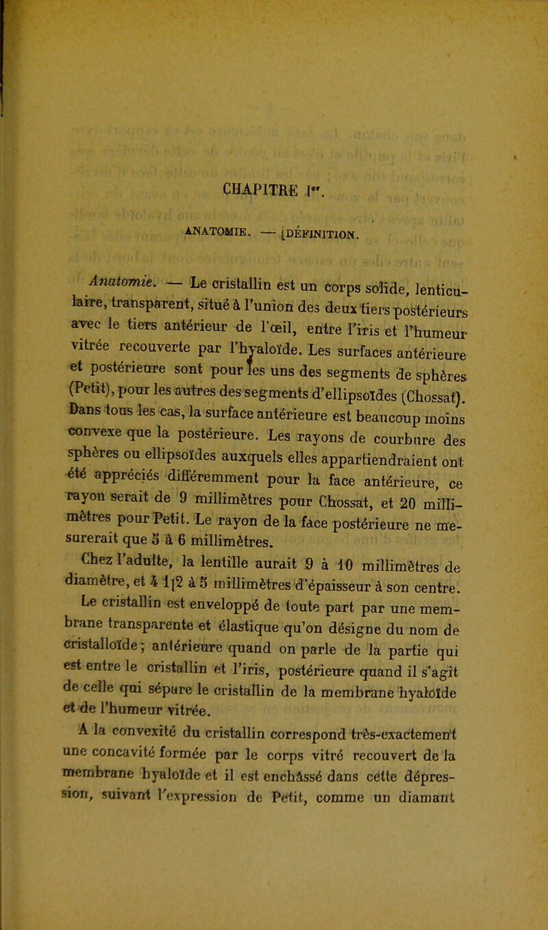 ANATOMIE. — ^DÉFINITION. Anatomie. — Le cristallin est un corps solide, lenticu- laire, transparent, situé à l'union des deux tiers postérieurs avec le tiers antérieur de l'œil, entre l'iris et l'humeur vitrée recouverte par l'hyaloïde. Les surfaces antérieure et postérieure sont pour les uns des segments de sphères (Petit), pour les autres des segments d'ellipsoïdes (Chossat). Dans tous les cas, la surface antérieure est beaucoup moins convexe que la postérieure. Les rayons de courbure des sphères ou ellipsoïdes auxquels elles appartiendraient ont été appréciés différemment pour la face antérieure, ce rayon serait de 9 rniHimètres pour Chossat, et 20 milli- mètres pour Petit. Le rayon de la face postérieure ne me- surerait que S à 6 millimètres. Chez l'adulte, la lentille aurait 9 à 10 millimètres de diamètre, et 4 ijS à 5 millimètres d'épaisseur à son centre. Le cristallin est enveloppé de toute part par une mem- brane transparente et élastique qu'on désigne du nom de cristalloïde ; antérieure quand on parle de la partie qui est entre le cristallin et l'iris, postérieure quand il s'agit de celle qui sépare le cristallin de la membrane hyalolde et de l'humeur vitrée. A la convexité du cristallin correspond très-cxactemerrt une concavité formée par le corps vitré recouvert de la membrane byaloïde et il est enchâssé dans cette dépres- sion, suivant Texpression de Petit, comme un diamant