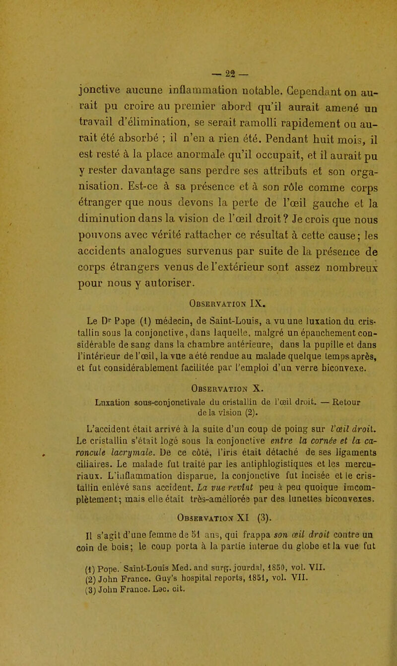 jonctive aucune inflammation notable. Cependant on au- rait pu croire au premier abord qu'il aurait amené un travail d'élimination, se serait ramolli rapidement ou au- rait été absorbé ; il n'en a rien été. Pendant huit mois, il est resté à la place anormale qu'il occupait, et il aurait pu y rester davantage sans perdre ses attributs et son orga- nisation. Est-ce à sa présence et à son rôle comme corps étranger que nous devons la perte de l'œil gauche et la diminution dans la vision de l'œil droit ? Je crois que nous pouvons avec vérité rattacher ce résultat à cette cause ; les accidents analogues survenus par suite de la présence de corps étrangers venus de l'extérieur sont assez nombreux pour noxis y autoriser. Observation IX. Le D Pjpe (i) médecin, de Saint-Louis, a vu une luxation du cris- tallin sous la conjonctive,dans laquelle, malgré unépanchementcon- sidérable de sang dans la chambre antérieure, dans la pupille et dans l'intérieur de l'œil, la vue a été rendue au malade quelque temps après, et fut considérablement facilitée par l'emploi d'un verre biconvexe. Observation X. Lnxation sous-cot3jonctivaIe du cristallin de l'œil droit. — Retour de la vision (2). L'accident était arrivé à la suite d'un coup dé poing sur l'œil droiU Le cristallin s'était logé sous la conjonctive entre la cornée et la ca- roncule lacrymale. De ce côté, l'iris était détaché de ses ligaments ciliaires. Le malade fut traité par les antiphlogistiques elles mercu- riaux. L'iiiflammation disparue, la conjonctive fut incisée et le cris- tallin enlévé sans accident. La vue revînt peu à peu quoique iracom- plètement; mais elle était très-améliorée par des lunettes biconvexes. Observatiox XI (3). Il s'agit d'une femme de Si ans, qui frappa son œii droit contre aa coin de bois; le coup porta à la partie interne du globe et la vue fut (1) Pope. Saint-Louis Med.and surg. jourdal, 1850, vol. VII. (2) John France. Guy's hospital reports, 1851, voL VII. (3) John France. Lac. cit.