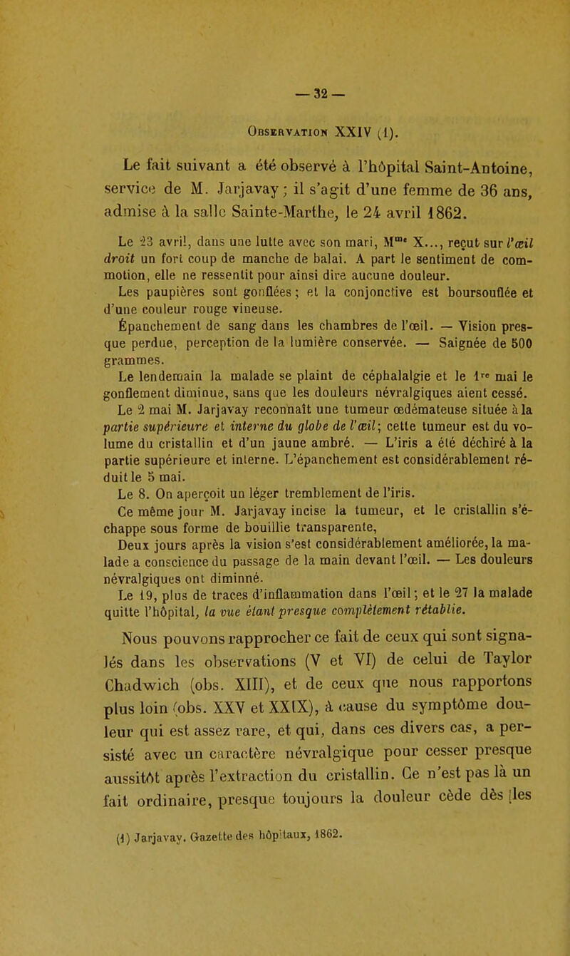 Observation XXIV ^1). Le fait suivant a été observé à l'hôpital Saint-Antoine, servic-i de M. Jarjavay ; il s'agit d'une femme de 36 ans, admise à la salle Sainte-Marthe, le 24 avril 1862. Le '23 avril, dans une lutte avec son mari, M' X..., reçut sur ^'ébi/ droit un fort coup de manche de balai. A part le sentiment de com- motion, elle ne ressentit pour ainsi dire aucune douleur. Les paupières sont gonflées ; et la conjonctive est boursouflée et d'une couleur rouge vineuse. Épanchemenl de sang dans les chambres de l'œil. — Vision pres- que perdue, perception de la lumière conservée. — Saignée de 500 grammes. Le lendemain la malade se plaint de céphalalgie et le 1 mai le gonflement diminue, sans que les douleurs névralgiques aient cessé. Le 2 mai M. Jarjavay reconnaît une tumeur oedémateuse située à la partie supérieure et interne du globe de l'œil; cette tumeur est du vo- lume du cristallin et d'un jaune ambré. — L'iris a été déchiré à la partie supérieure et interne. L'épanchement est considérablement ré- duit le 5 mai. Le 8. On aperçoit un léger tremblement de l'iris. Ce même jour M. Jarjavay incise la tumeur, et le cristallin s'é- chappe sous forme de bouillie transparente, Deux jours après la vision s'est considérablement améliorée, la ma- lade a conscience du passage de la main devant l'œil. — Les douleurs névralgiques ont diminué. Le 19, plus de traces d'inflammation dans l'œil-, et le 57 la malade quitte l'hôpital, la vue élani presque complètement rétablie. Nous pouvons rapprocher ce fait de ceux qui sont signa- lés dans les observations (V et VI) de celui de Taylor Chadwich (obs. XIIl), et de ceux que nous rapportons plus loin (obs. XXV et XXIX), à rause du symptôme dou- leur qui est assez rare, et qui, dans ces divers cas, a per- sisté avec un caractère névralgique pour cesser presque aussitôt après l'extraction du cristallin. Ce n'est pas là un fait ordinaire, presque toujours la douleur cède dès [les