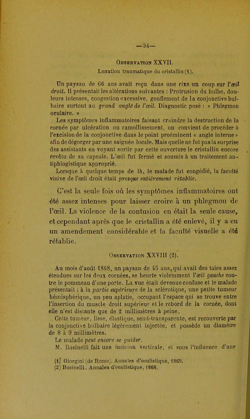 —34— Observation XXVII. Luxation traumatique du cristallin (1). Un paysan de 66 ans avait reçu dans une rixe un coup sur l'œil droit. 11 présentait les altérations suivantes : Protrusion du bulbe, dou- leurs intenses, congestion excessive, gonflement de la conjonctive bul- baire surtout au grand anglé de Vœil. Diagnostic posé : « Phlegmon oculaire. » Les symptômes inflammatoires faisant craindre la destruction de la cornée par ulcération ou ramollissement, on convient de procéder h l'excision de la conjonctive dans le point proéminent « angle interne» afin de dégorger par une saignée locale. Mais quelle ne fut pas la surprise des assistants en voyant sortir par cette ouverture le cristallin encore revêtu de sa capsule. L'œil fut fermé et soumis à un traitement an- ttphlogistique approprié. Lorsque à quelque temps de là, le malade fut congédié, la faculté visive de l'œil droit était presque entièrement rétablie. C'est la seule fois où les symptômes inflammatoires ont été assez intenses pour laisser croire à un phlegmon de l'œil. La violence de la contusion en était la seule cause, et cependant après que le cristallin a été enlevé, il y a eu un amendement considérable et la faculté visuelle a été rétablie. Observation XXVIII (î). Au mois d'août 1868, un paysan de 45 ans, qui avait des taies assez étendues sur les deux cornées, se heurte violemment Vœil gauche con- tre le pommeau d'une porte. La vue était devenue confuse et le malade présentait : à la partie supérieure de la sclérotique, une petite tumeur hémisphérique, un peu aplatie, occupant l'espace qni se trouve entre l'insertion du muscle droit supérieur et le rebord de la cornée, dont elle n'est distante que de 2 millimètres à peine. Celte tumeur, lisse, élastique, seaii-transparente, est recouverte par la conjonctive bulbaire légèrement injectée, et possède un diamètre de 8 à 9 millimètres. Le malade peut encore se guider. M. Businelli fait une incision verticale, et sous l'influence d'une (ij Giorgini (de Rome). Annales d'oculistiquc, 1869. (2)Businelli. Annales d'ooulistique, 1868.