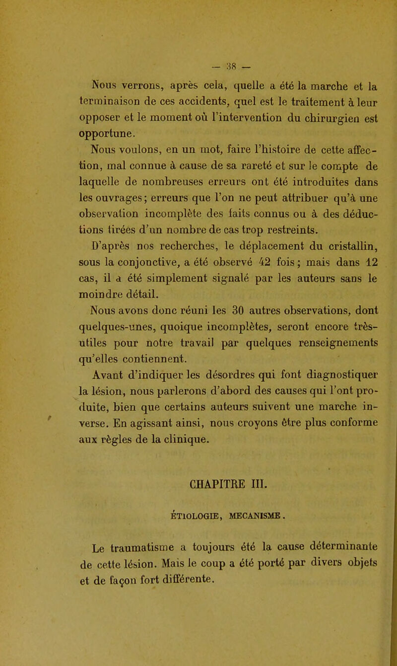 — 88 — Nous verrons, après cela, quelle a été la marche et la terminaison de ces accidents, quel est le traitement à leur opposer et le moment où l'intervention du chirurgien est opportune. Nous voulons, en un mot, faire l'histoire de cette affec- tion, mal connue à cause de sa rareté et sur le compte de laquelle de nombreuses erreurs ont été introduites dans les ouvrages ; erreurs que l'on ne peut attribuer qu'à une observation incomplète des faits connus ou à des déduc- tions tirées d'un nombre de cas trop restreints. D'après nos recherches, le déplacement du cristallin, sous la conjonctive, a été observé 42 fois ; mais dans 12 cas, il a été simplement signalé par les auteurs sans le moindre détail. Nous avons donc réuni les 30 autres observations, dont quelques-unes, quoique incomplètes, seront encore très- utiles pour notre travail par quelques renseignements qu'elles contiennent. Avant d'indiquer les désordres qui font diagnostiquer la lésion, nous parlerons d'abord des causes qui l'ont pro- duite, bien que certains auteurs suivent une marche in- verse. En agissant ainsi, nous croyons être plus conforme aux règles de la clinique. CHAPITRE III. ÉTIOLOGIB, MECANISME. Le traumatisme a toujours été la cause déterminante de cette lésion. Mais le coup a été porté par divers objets et de façon fort différente.