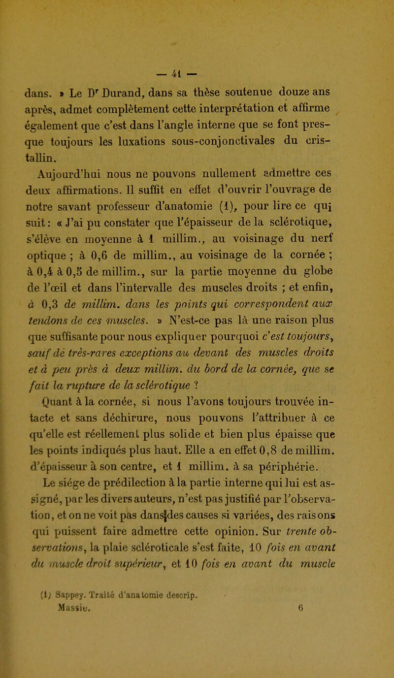 dans. » Le D Durand, dans sa thèse soutenue douze ans après, admet complètement cette interprétation et affirme également que c'est dans l'angle interne que se font pres- que toujours les luxations sous-conjonctivales du cris- tallin. Aujourd'hui nous ne pouvons nullement admettre ces deux affirmations. Il suffit en efîet d'ouvrir l'ouvrage de notre savant professeur d'anatomie (1), pour lire ce quj suit : « J'ai pu constater que l'épaisseur de la sclérotique, s'élève en moyenne à 1 millim., au voisinage du nerf optique ; à 0,6 de millim., au voisinage de la cornée ; à 0,4 à 0,5 de millim., sur la partie moyenne du globe de l'œil et dans l'intervalle des muscles droits ; et enfin, à 0,3 de millim. dans les points qui correspo7ident aux tendons de ces muscles. » N'est-ce pas là une raison plus que suffisante pour nous expliquer pourquoi c'est toujours^ sauf dé très-rares exceptions au devant des muscles droits et à peu près à deux millim. du bord de la cornée, que se fait la rupture de la sclérotique ? Quant à la cornée, si nous l'avons toujours trouvée in- tacte et sans déchirure, nous pouvons Tattribuer à ce qu'elle est réellement plus solide et bien plus épaisse que les points indiqués plus haut. Elle a en effet 0,8 de millim. d'épaisseur à son centre, et 1 millim. à sa périphérie. Le siège de prédilection à la partie interne qui lui est as- signé, par les divers auteurs, n'est pas justifié par l'observa- tion, et on ne voit pas dansjdes causes si variées, des raisons qui puissent faire admettre cette opinion. Sur trente oh~ servatio)is, la plaie scléroticale s'est faite, 10 fois en avant du muscle droit supérieur, et 10 fois en avant du muscle (1; Sappey. Traité d'anatomie descrip.