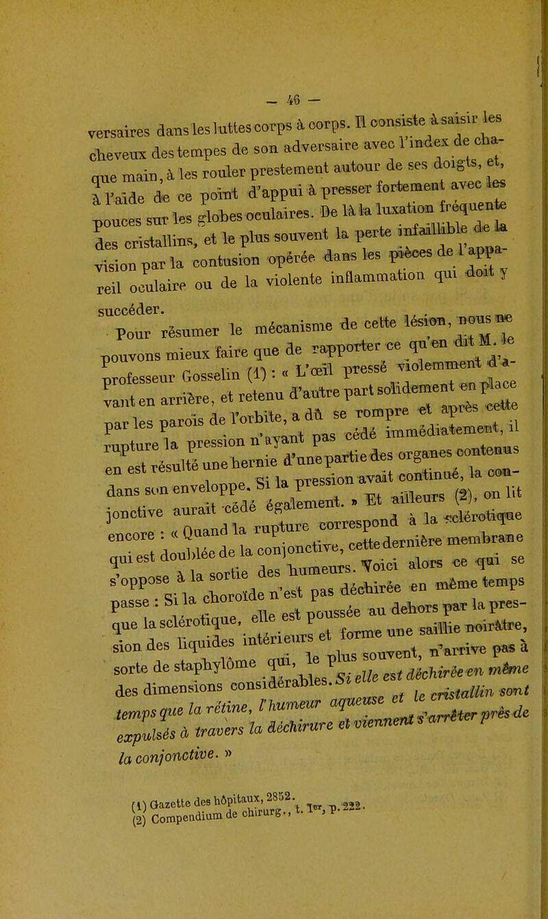 versaires danslesluttescorps àoorps. Iloons^ie àsa^.r ta cheveux des tempes de son adversaire avec 1 d^^^J que main, à les rouler prestement autour de ses doigta et^ l Mde de ce point d'appui i presser fortemen avec 1« p u es sur les 'lobesoculai.es. De l^'»—^^^^^ L cristallins, et le pins souvent la perte l^»™; ^«J^ vision par la contusion opérée dans les p.èces de 1 appa îai- ou de la violente inflammation qm do.t y ™p„'uT*umer le méeanis„.e de cette lési«,nons^ pouvons mien. Mre ,ue professeur Gosselin 1) : « L œil presse yiu L,ten amêre, et retenu ^'a^eP-'-^*»-' .^^^^ narlesparoîsderorbile,adù se rompre et après cette par les paio immédiatement, il rupture la pression n '^jf j^^ ^i^ „c„en«s en est résulté une ^^^^^ ^^^^^^l^^, la coo- d-^-™'t'^aféX nt. . Et «Heurs p), on lit :r:lat rupt^rcorrespcnd à la ™°s: dlwée de a conjonctive, cettedernière membrane qui est doublée de ' ce qu, se 'T si l c—n'est pas décbirée eu même temps passe : Si la cnoroi r que la sclérotique. * «^^^^^^ sailL neirMre. siondes liquides '^^^.^t, n'arrive pas à sorte de Z es« <i*oMr*«. des dimensions considérables. 5! e cnstallin sont ea;pMisds à «muers déchirure et la conjonctive. » (1) Gazette des hôpitaux, 2852. (2) Compendiumdech,rarg.,t.l ,p.i-