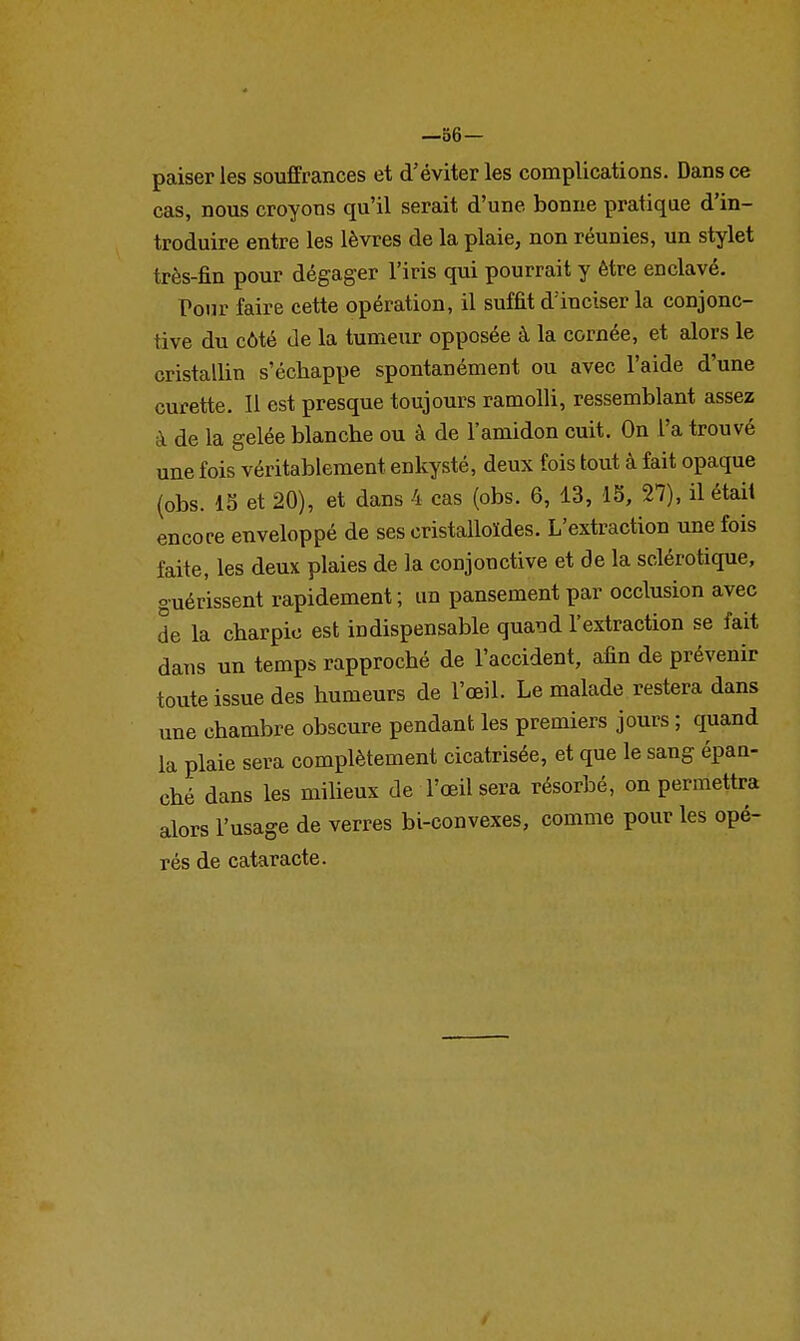 —86— paiser les souffrances et d'éviter les complications. Dans ce cas, nous croyons qu'il serait d'une bonne pratique d'in- troduire entre les lèvres de la plaie, non réunies, un stylet très-fin pour dégager l'iris qui pourrait y être enclavé. Pour faire cette opération, il suffit d'inciser la conjonc- tive du côté de la tumeur opposée à la cornée, et alors le cristallin s'échappe spontanément ou avec l'aide d'une curette. Il est presque toujours ramolli, ressemblant assez à de la gelée blanche ou à de l'amidon cuit. On l'a trouvé une fois véritablement enkysté, deux fois tout à fait opaque (obs. 15 et 20), et dans 4 cas (obs. 6, 13, IS, 27), il était encore enveloppé de ses cristalloïdes. L'extraction une fois faite, les deux plaies de la conjonctive et de la sclérotique, guérissent rapidement; un pansement par occlusion avec de la charpie est indispensable quand l'extraction se fait dans un temps rapproché de l'accident, afin de prévenir toute issue des humeurs de l'œil. Le malade restera dans une chambre obscure pendant les premiers jours ; quand la plaie sera complètement cicatrisée, et que le sang épan- ché dans les milieux de l'œil sera résorbé, on permettra alors l'usage de verres bi-convexes, comme pour les opé- rés de cataracte.