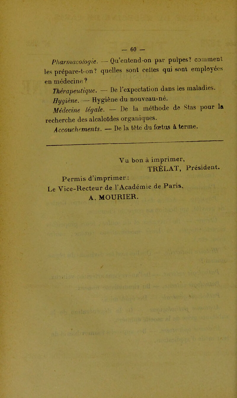 - 60 — Pharmacologie. — Qu'eatend-on par pulpes? conimen lesprépare-t-on? quelles sont celles qui sont employée en médecine ? Thérapeutique. — De l'expectation dans les maladies. Hygiène. — Hygiène du nouveau-né. Médecine légale. - De la méthode de Stas pour 1 recherche des alcaloïdes organiques. Accouchements. — De la tète du fœtus à terme. Vu bon à imprimer, TRÉLAT, Président. Permis d'imprimer: Le Vice-Recteur de l'Académie de Paris, A. MOURIER.