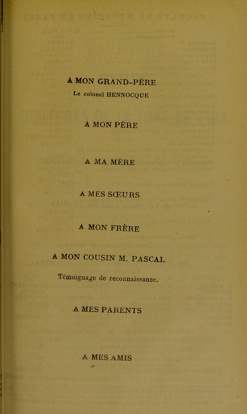 A MON GRAND-PÈRE Le colonel HENNOCQUE À MON PÈRE A MA MÈRE A MES SŒURS A MON FRÈRE A MON COUSIN M. PASCAL Témoignage de reconnaissance. A MES PARENTS A MES AMIS