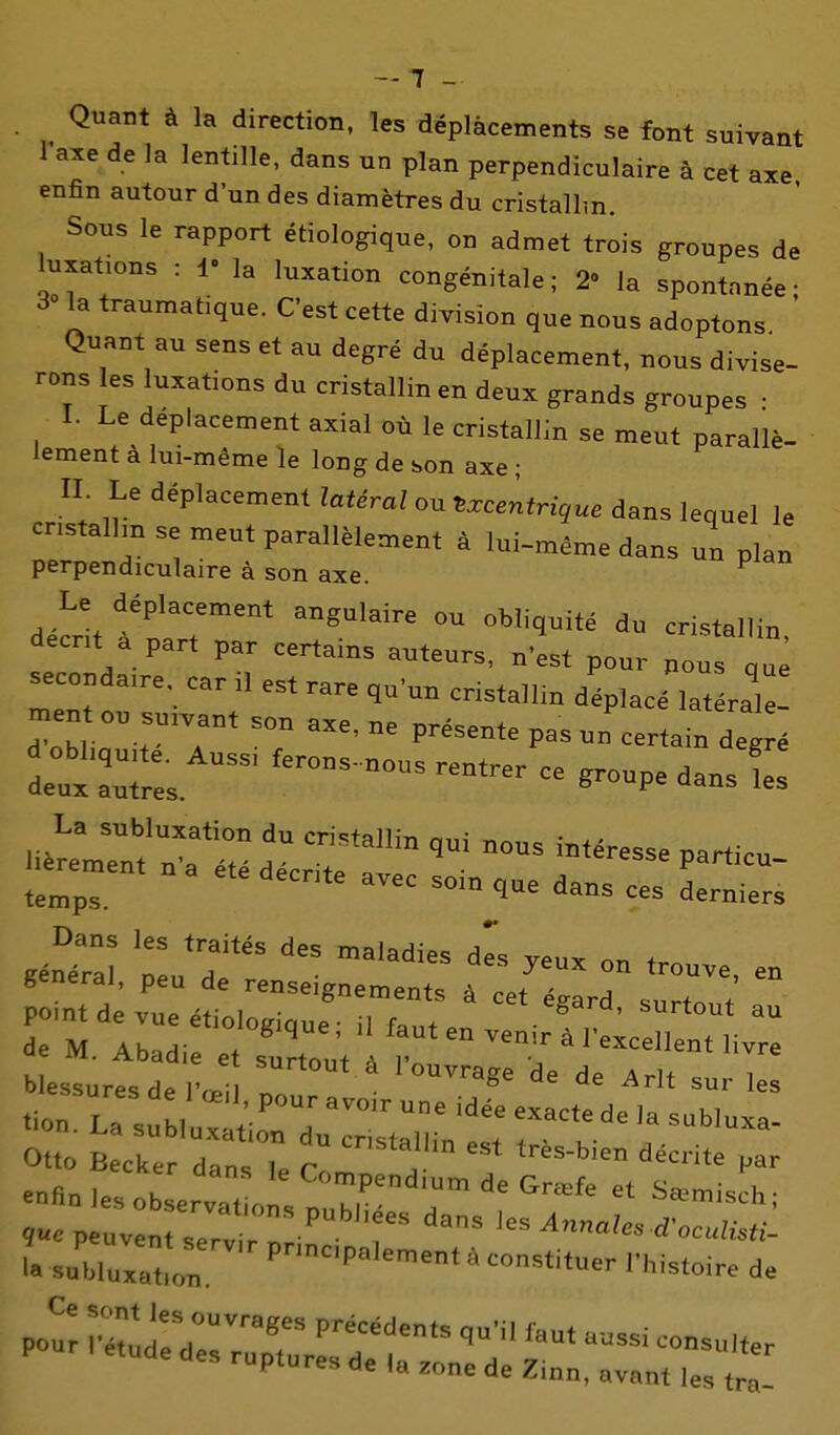 -7 - Quant à la direction, les déplacements se font suivant 1 axe de la lentille, dans un plan perpendiculaire à cet axe enfin autour d'un des diamètres du cristallm. Sous le rapport étiologique, on admet trois groupes de luxations : 1- la luxation congénitale; 2 la spontanée; 30 la traumatique. C'est cette division que nous adoptons Quant au sens et au degré du déplacement, nous divise- rons les luxations du cristallin en deux grands groupes • I. Le déplacement axial où le cristallin se meut parallè- lement à lui-même le long de son axe ; II. Le déplacement latéral ou txcentrique dans lequel le cnstalhn se meut parallèlement à lui-même dans un plan perpendiculaire à son axe. ^ decnt à part par certams auteurs, n'est pour nous qu s^^condaire. car .1 est rare qu'un cristallm déplacé latérale ment ou suivant son axe, ne présente pas un certain deg é de:x:u - -upe dans Z La subluxation du cristallin oui «^„e î^^- point de vue étioloaiaue ■ il f»„t ^^Kard, surtout au de M. Abadie e, sXut 1 r ™'' * blessures de rœl !„ «on. La suM„::^ir:r i^rr tt Otto Becker dan^ I. r tres-bien décrite par -flnleso er:at „ :plr'r'r^'''^ l^e peuvent serv r ! Annales SoculiM- subluxaLn P-P»lement à constituer This.oire de po: iv:;^:;::;^:;:^?'' ruptures de la zone de Zinn, avant les tra-