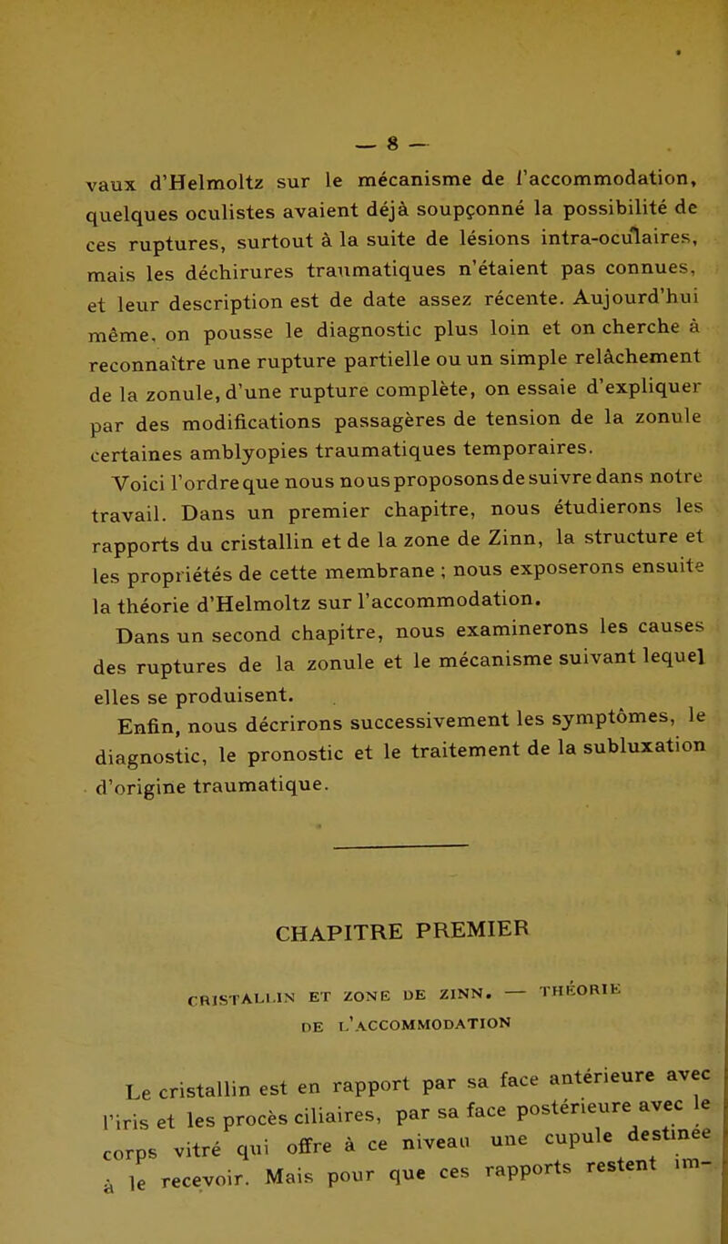 vaux d'Helmoltz sur le mécanisme de l'accommodation, quelques oculistes avaient déjà soupçonné la possibilité de ces ruptures, surtout à la suite de lésions intra-oculaires, mais les déchirures tranmatiques n'étaient pas connues, et leur description est de date assez récente. Aujourd'hui même, on pousse le diagnostic plus loin et on cherche à reconnaître une rupture partielle ou un simple relâchement de la zonule, d'une rupture complète, on essaie d'expliquer par des modifications passagères de tension de la zonule certaines amblyopies tranmatiques temporaires. Voici l'ordreque nous nous proposons de suivre dans notre travail. Dans un premier chapitre, nous étudierons les rapports du cristallin et de la zone de Zinn, la structure et les propriétés de cette membrane ; nous exposerons ensuite la théorie d'Helmoltz sur l'accommodation. Dans un second chapitre, nous examinerons les causes des ruptures de la zonule et le mécanisme suivant lequel elles se produisent. Enfin, nous décrirons successivement les symptômes, le diagnostic, le pronostic et le traitement de la subluxation d'origine traumatique. CHAPITRE PREMIER CRISTALLIN ET ZONE DE ZINN. — THÉORIE DE l'accommodation Le cristallin est en rapport par sa face antérieure avec l'iris et les procès ciliaires, par sa face postérieure avec le corps vitré qui offre à ce niveac, une cupule destmee à le recevoir. Mais pour que ces rapports restent im-