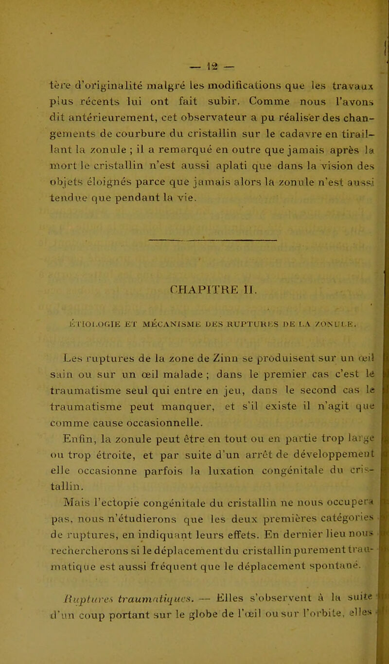 tère d'originalité malgré les modifications que les travaux plus récents lui ont fait subir. Comme nous l'avons dit antérieurement, cet observateur a pu réaliser des chan- gements de courbure du cristallin sur le cadavre en tirail- lant la zonule ; il a remarqué en outre que jamais après la mort le cristallin n'est aussi aplati que dans la vision des o'ojets éloignés parce que jamais alors la /onnle n'est aussi tendue que pendant la vie. CHAPITRE II. l'; I IOI.OGIK ET MÉCANISME UES RUPTUHKS DE l.A /ONUl.E. Les ruptures de la zone de Zinn se produisent sur un (cil sain ou sur un œil malade ; dans le premier cas c'est k traumatisme seul qui enti'e en jeu, dans le second cas le traumatisme peut manquer, et s'il existe il n'agit que comme cause occasionnelle. Enfin, la zonule peut être en tout ou en partie trop large ou trop étroite, et par suite d'un arrêt de développement elle occasionne parfois la luxation congénitale du cri?^- tallin. Mais l'ectopie congénitale du cristallin ne nous occuper.4 pas, nous n'étudierons que les deux premières catégories de ruptures, en indiquant leurs effets. En dernier lieu nous i-eciiercherons si le déplacement du cristallin purement trau- matique est aussi fréquent que le déplacement spontané. Ihiptuves traumntiqucs. — Elles s'obsei'vent à la suite d'un coup portant sur le globe de l'œil ou sur l'orbite, elles